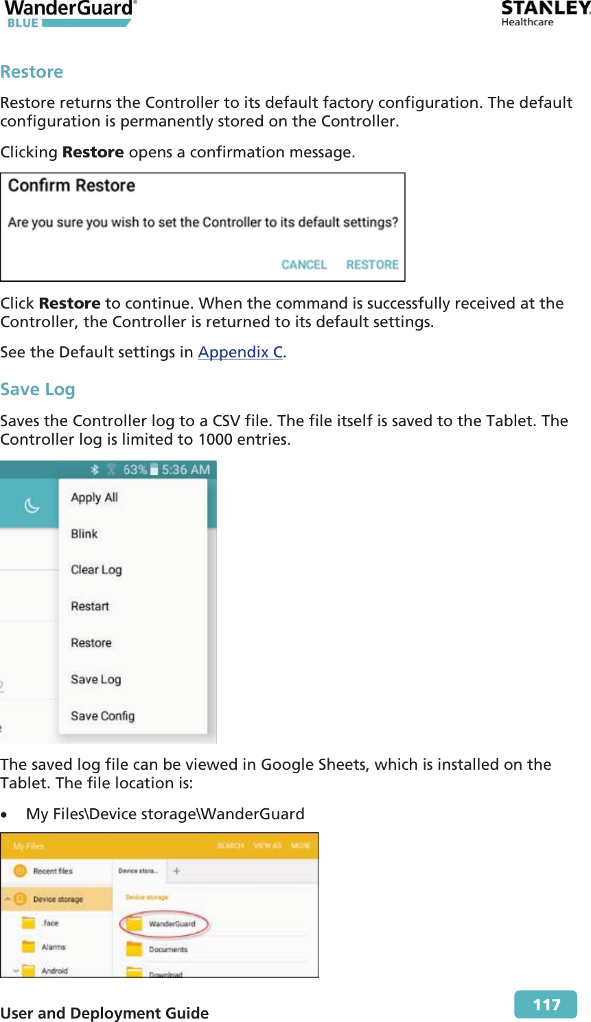  User and Deployment Guide        117 Restore Restore returns the Controller to its default factory configuration. The default configuration is permanently stored on the Controller. Clicking Restore opens a confirmation message.  Click Restore to continue. When the command is successfully received at the Controller, the Controller is returned to its default settings. See the Default settings in Appendix C. Save Log Saves the Controller log to a CSV file. The file itself is saved to the Tablet. The Controller log is limited to 1000 entries.  The saved log file can be viewed in Google Sheets, which is installed on the Tablet. The file location is: x My Files\Device storage\WanderGuard  
