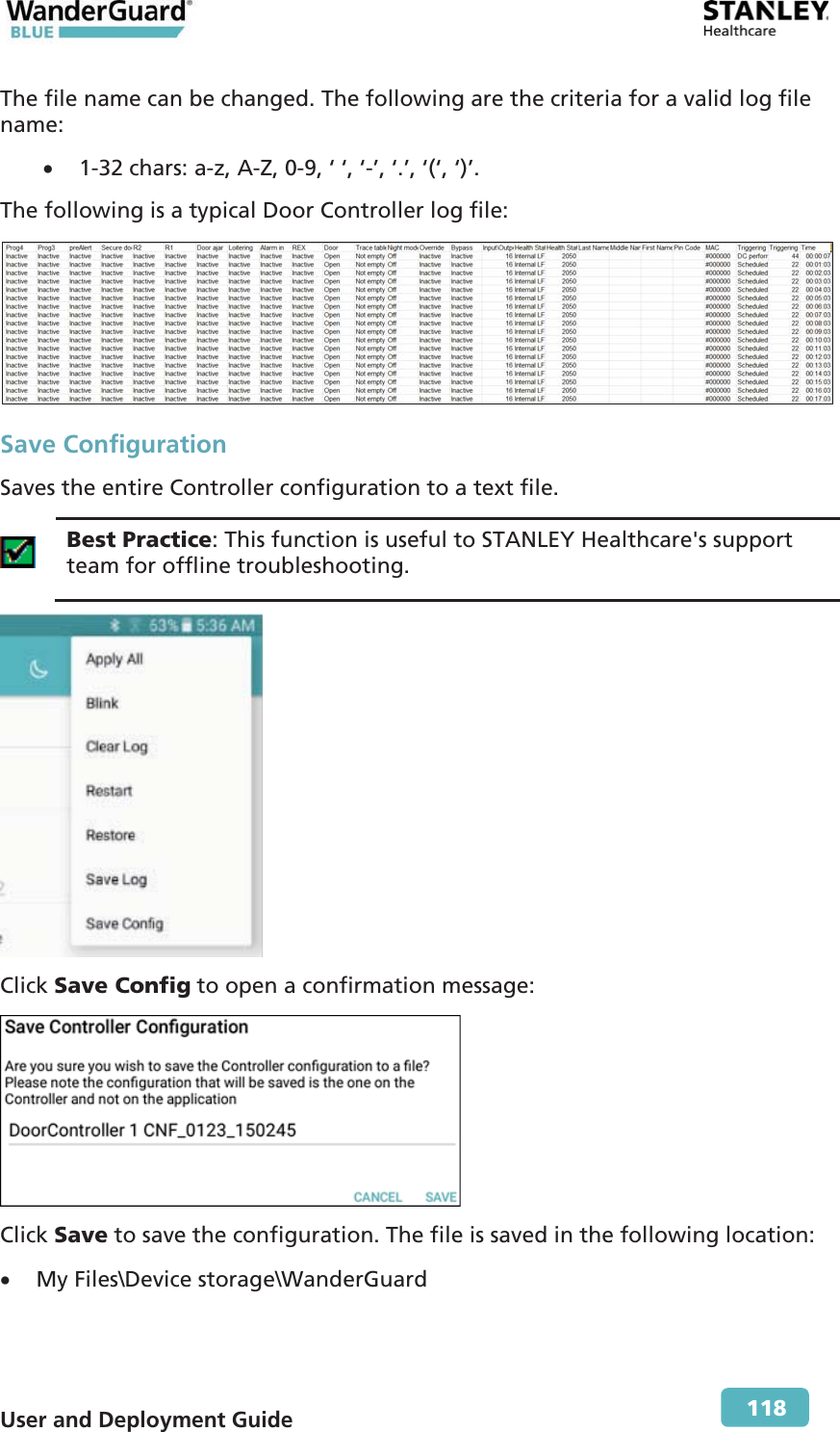  User and Deployment Guide        118 The file name can be changed. The following are the criteria for a valid log file name: x 1-32 chars: a-z, A-Z, 0-9, ‘ ‘, ‘-’, ‘.’, ‘(‘, ‘)’. The following is a typical Door Controller log file:  Save Configuration Saves the entire Controller configuration to a text file.   Best Practice: This function is useful to STANLEY Healthcare&apos;s support team for offline troubleshooting.  Click Save Config to open a confirmation message:  Click Save to save the configuration. The file is saved in the following location: x My Files\Device storage\WanderGuard 