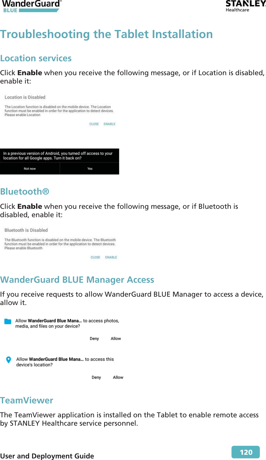  User and Deployment Guide        120 Troubleshooting the Tablet InstallationLocation services Click Enable when you receive the following message, or if Location is disabled, enable it:    Bluetooth® Click Enable when you receive the following message, or if Bluetooth is disabled, enable it:  WanderGuard BLUE Manager Access If you receive requests to allow WanderGuard BLUE Manager to access a device, allow it.   TeamViewer The TeamViewer application is installed on the Tablet to enable remote access by STANLEY Healthcare service personnel.  