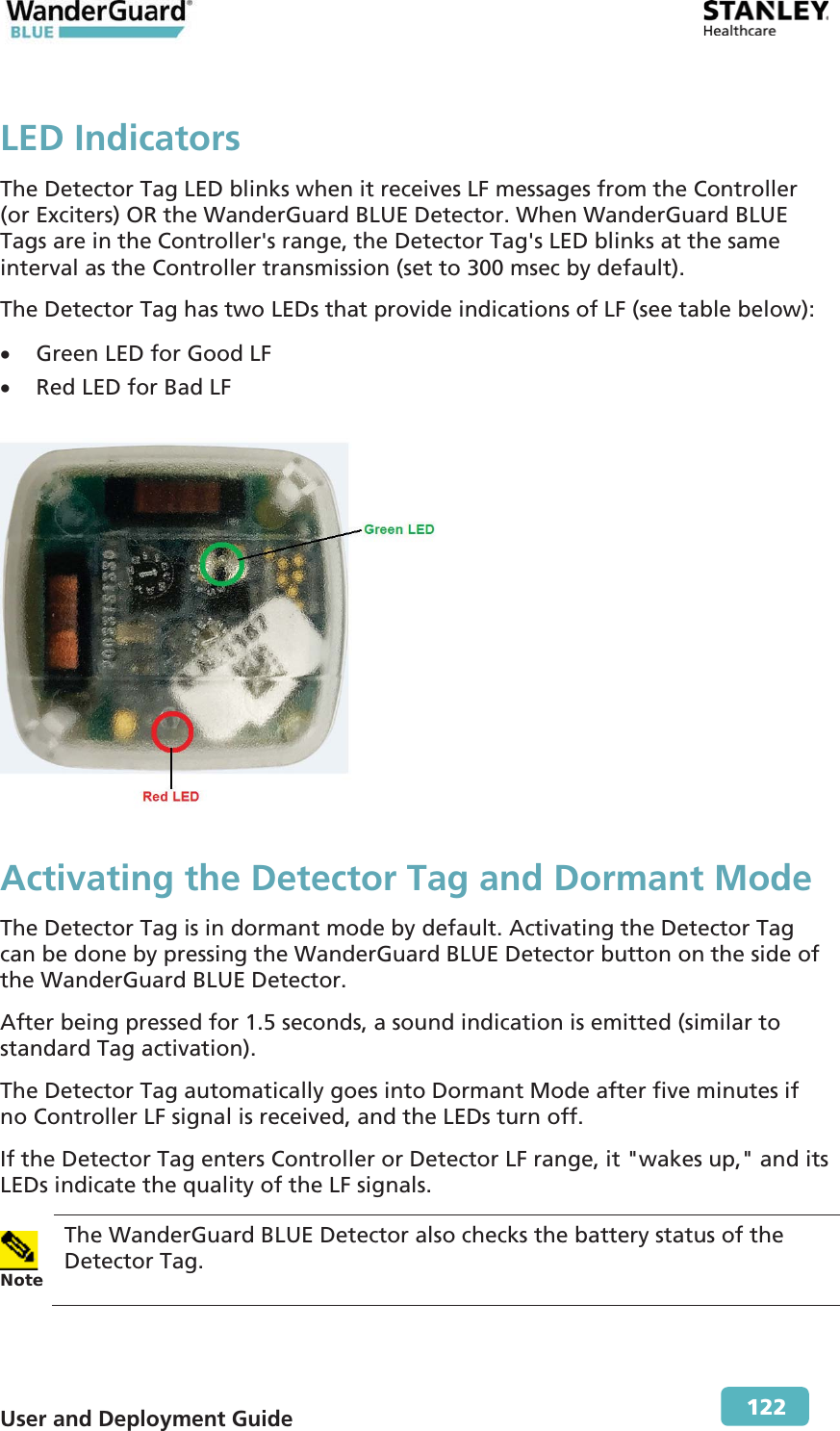  User and Deployment Guide        122 LED Indicators The Detector Tag LED blinks when it receives LF messages from the Controller (or Exciters) OR the WanderGuard BLUE Detector. When WanderGuard BLUE Tags are in the Controller&apos;s range, the Detector Tag&apos;s LED blinks at the same interval as the Controller transmission (set to 300 msec by default). The Detector Tag has two LEDs that provide indications of LF (see table below): x Green LED for Good LF x Red LED for Bad LF   Activating the Detector Tag and Dormant Mode The Detector Tag is in dormant mode by default. Activating the Detector Tag can be done by pressing the WanderGuard BLUE Detector button on the side of the WanderGuard BLUE Detector.  After being pressed for 1.5 seconds, a sound indication is emitted (similar to standard Tag activation). The Detector Tag automatically goes into Dormant Mode after five minutes if no Controller LF signal is received, and the LEDs turn off.  If the Detector Tag enters Controller or Detector LF range, it &quot;wakes up,&quot; and its LEDs indicate the quality of the LF signals.  NoteThe WanderGuard BLUE Detector also checks the battery status of the Detector Tag. 