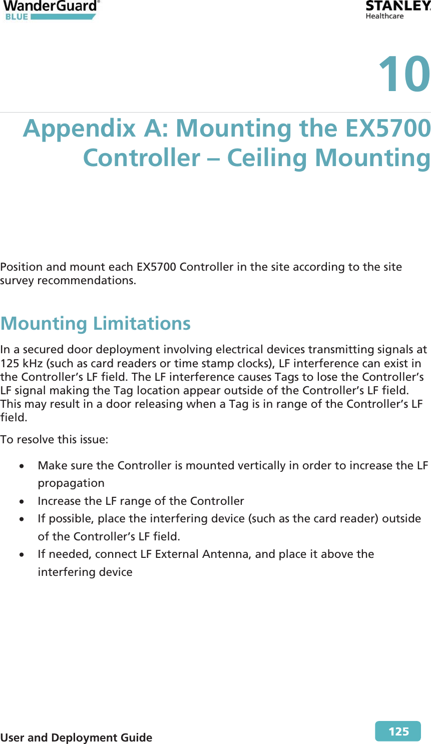  User and Deployment Guide        125 10 Appendix A: Mounting the EX5700 Controller – Ceiling Mounting  Position and mount each EX5700 Controller in the site according to the site survey recommendations. Mounting Limitations In a secured door deployment involving electrical devices transmitting signals at 125 kHz (such as card readers or time stamp clocks), LF interference can exist in the Controller’s LF field. The LF interference causes Tags to lose the Controller’s LF signal making the Tag location appear outside of the Controller’s LF field. This may result in a door releasing when a Tag is in range of the Controller’s LF field. To resolve this issue: x Make sure the Controller is mounted vertically in order to increase the LF propagation x Increase the LF range of the Controller  x If possible, place the interfering device (such as the card reader) outside of the Controller’s LF field. x If needed, connect LF External Antenna, and place it above the interfering device 