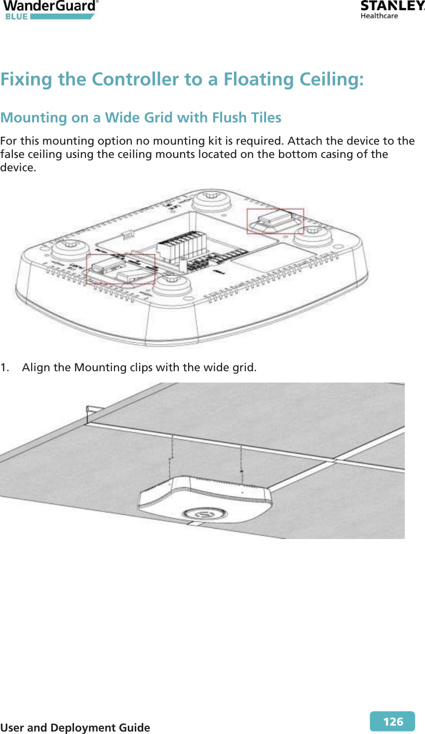  User and Deployment Guide        126 Fixing the Controller to a Floating Ceiling:Mounting on a Wide Grid with Flush Tiles For this mounting option no mounting kit is required. Attach the device to the false ceiling using the ceiling mounts located on the bottom casing of the device.   1. Align the Mounting clips with the wide grid.  