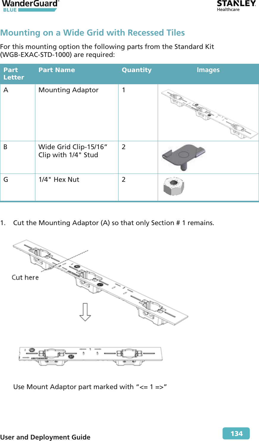  User and Deployment Guide        134 Mounting on a Wide Grid with Recessed Tiles For this mounting option the following parts from the Standard Kit (WGB-EXAC-STD-1000) are required: Part Letter  Part Name  Quantity  Images A Mounting Adaptor 1  B  Wide Grid Clip-15/16” Clip with 1/4&quot; Stud  2  G  1/4&quot; Hex Nut  2   1. Cut the Mounting Adaptor (A) so that only Section # 1 remains.  Use Mount Adaptor part marked with “&lt;= 1 =&gt;” 