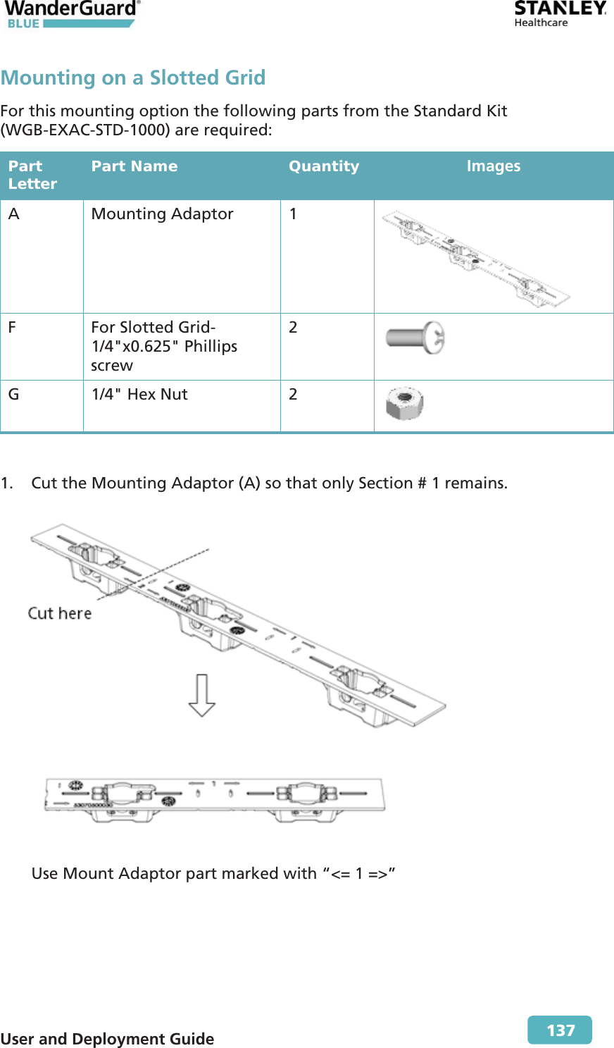  User and Deployment Guide        137 Mounting on a Slotted Grid For this mounting option the following parts from the Standard Kit (WGB-EXAC-STD-1000) are required: Part Letter  Part Name  Quantity  Images A Mounting Adaptor 1  F  For Slotted Grid-1/4&quot;x0.625&quot; Phillips screw 2  G  1/4&quot; Hex Nut  2   1. Cut the Mounting Adaptor (A) so that only Section # 1 remains.  Use Mount Adaptor part marked with “&lt;= 1 =&gt;” 