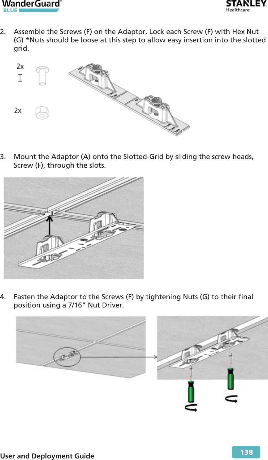  User and Deployment Guide        138 2. Assemble the Screws (F) on the Adaptor. Lock each Screw (F) with Hex Nut (G) *Nuts should be loose at this step to allow easy insertion into the slotted grid.  3. Mount the Adaptor (A) onto the Slotted-Grid by sliding the screw heads, Screw (F), through the slots.  4. Fasten the Adaptor to the Screws (F) by tightening Nuts (G) to their final position using a 7/16&quot; Nut Driver. 