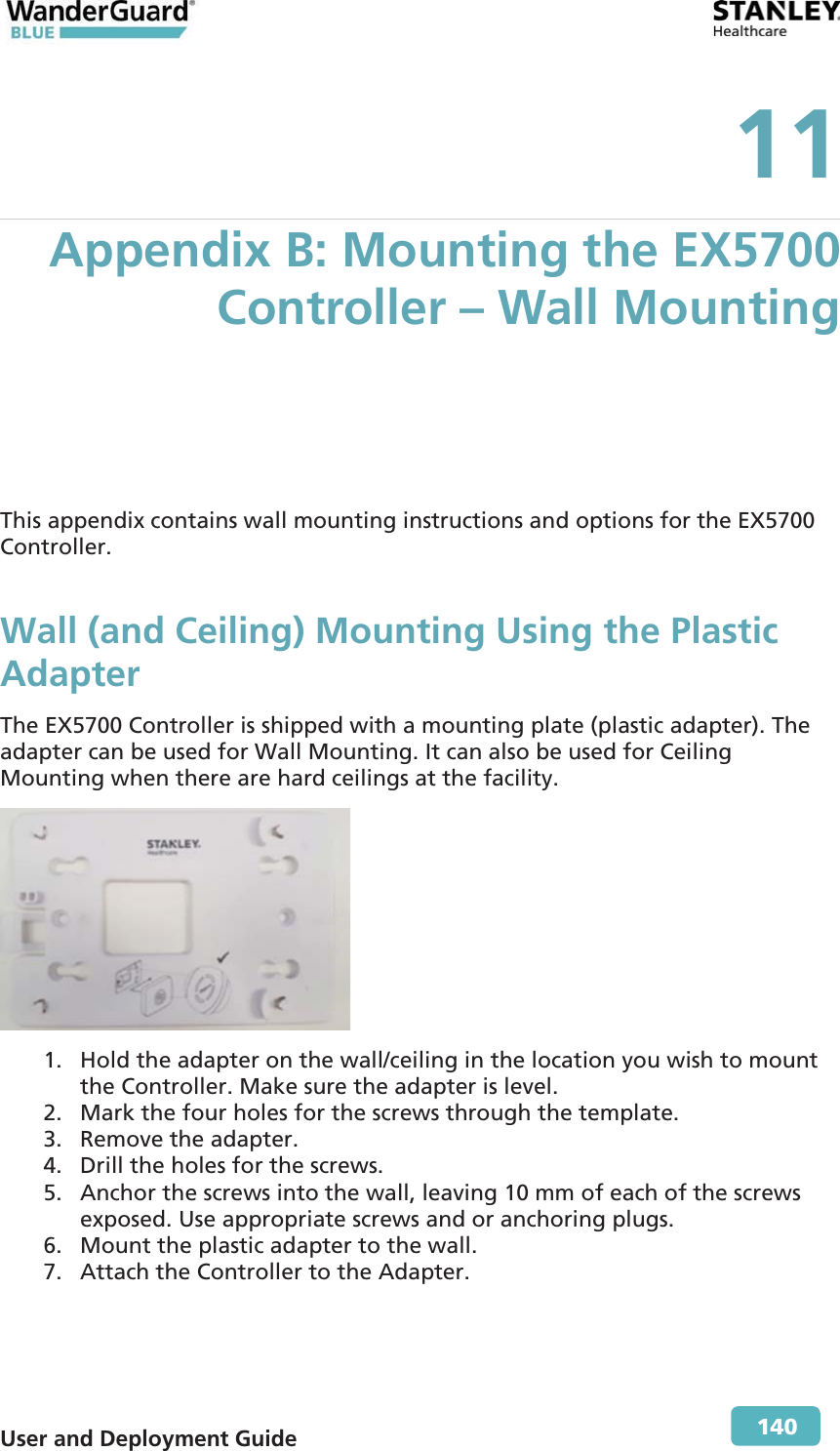  User and Deployment Guide        140 11 Appendix B: Mounting the EX5700 Controller – Wall Mounting This appendix contains wall mounting instructions and options for the EX5700 Controller. Wall (and Ceiling) Mounting Using the Plastic Adapter The EX5700 Controller is shipped with a mounting plate (plastic adapter). The adapter can be used for Wall Mounting. It can also be used for Ceiling Mounting when there are hard ceilings at the facility.  1. Hold the adapter on the wall/ceiling in the location you wish to mount the Controller. Make sure the adapter is level. 2. Mark the four holes for the screws through the template. 3. Remove the adapter. 4. Drill the holes for the screws.  5. Anchor the screws into the wall, leaving 10 mm of each of the screws exposed. Use appropriate screws and or anchoring plugs. 6. Mount the plastic adapter to the wall. 7. Attach the Controller to the Adapter. 