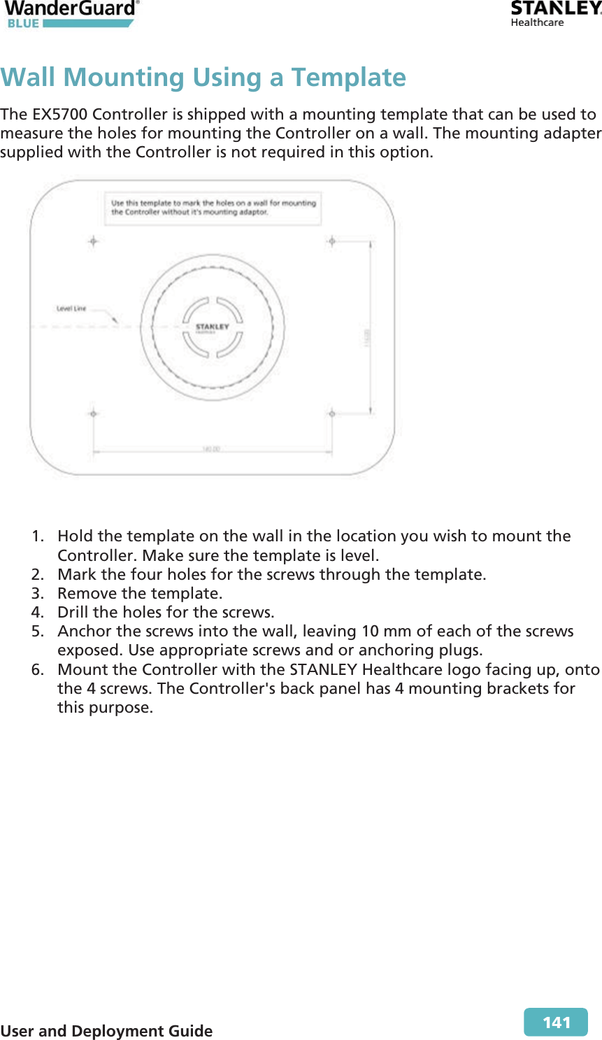  User and Deployment Guide        141 Wall Mounting Using a TemplateThe EX5700 Controller is shipped with a mounting template that can be used to measure the holes for mounting the Controller on a wall. The mounting adapter supplied with the Controller is not required in this option.   1. Hold the template on the wall in the location you wish to mount the Controller. Make sure the template is level. 2. Mark the four holes for the screws through the template. 3. Remove the template. 4. Drill the holes for the screws.  5. Anchor the screws into the wall, leaving 10 mm of each of the screws exposed. Use appropriate screws and or anchoring plugs. 6. Mount the Controller with the STANLEY Healthcare logo facing up, onto the 4 screws. The Controller&apos;s back panel has 4 mounting brackets for this purpose.  