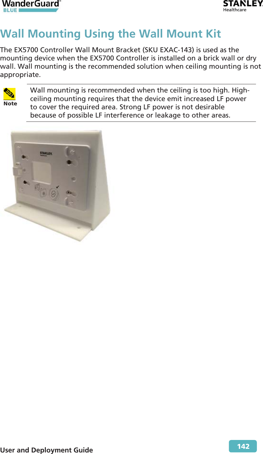  User and Deployment Guide        142 Wall Mounting Using the Wall Mount KitThe EX5700 Controller Wall Mount Bracket (SKU EXAC-143) is used as the mounting device when the EX5700 Controller is installed on a brick wall or dry wall. Wall mounting is the recommended solution when ceiling mounting is not appropriate. Note  Wall mounting is recommended when the ceiling is too high. High-ceiling mounting requires that the device emit increased LF power to cover the required area. Strong LF power is not desirable because of possible LF interference or leakage to other areas.  