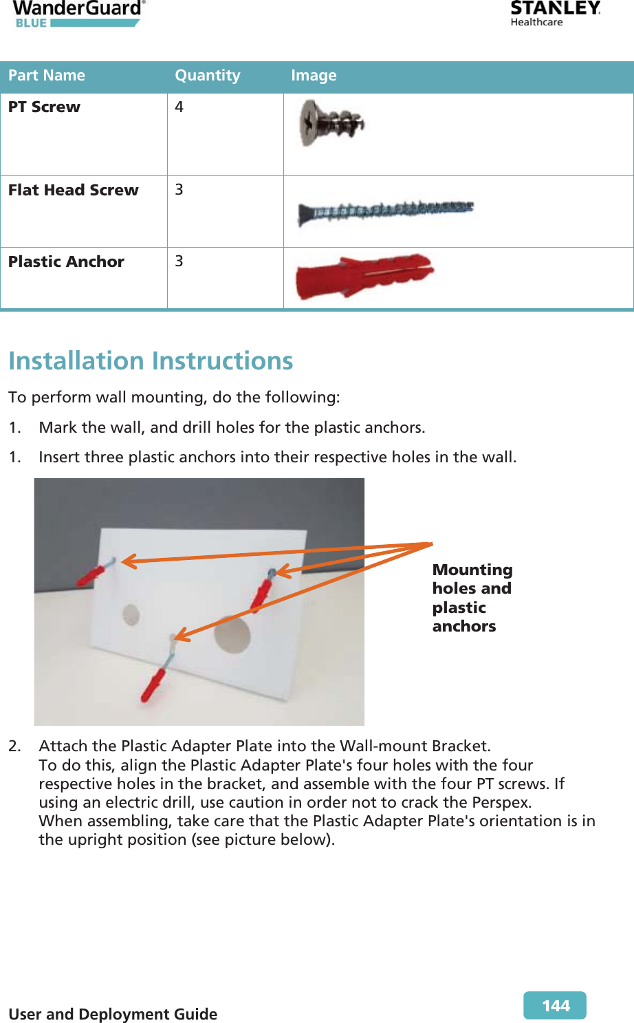  User and Deployment Guide        144 Part Name Quantity ImagePT Screw  4  Flat Head Screw  3  Plastic Anchor  3  Installation Instructions To perform wall mounting, do the following: 1. Mark the wall, and drill holes for the plastic anchors. 1. Insert three plastic anchors into their respective holes in the wall.  2. Attach the Plastic Adapter Plate into the Wall-mount Bracket.  To do this, align the Plastic Adapter Plate&apos;s four holes with the four respective holes in the bracket, and assemble with the four PT screws. If using an electric drill, use caution in order not to crack the Perspex. When assembling, take care that the Plastic Adapter Plate&apos;s orientation is in the upright position (see picture below). Mountingholes and plastic anchors 