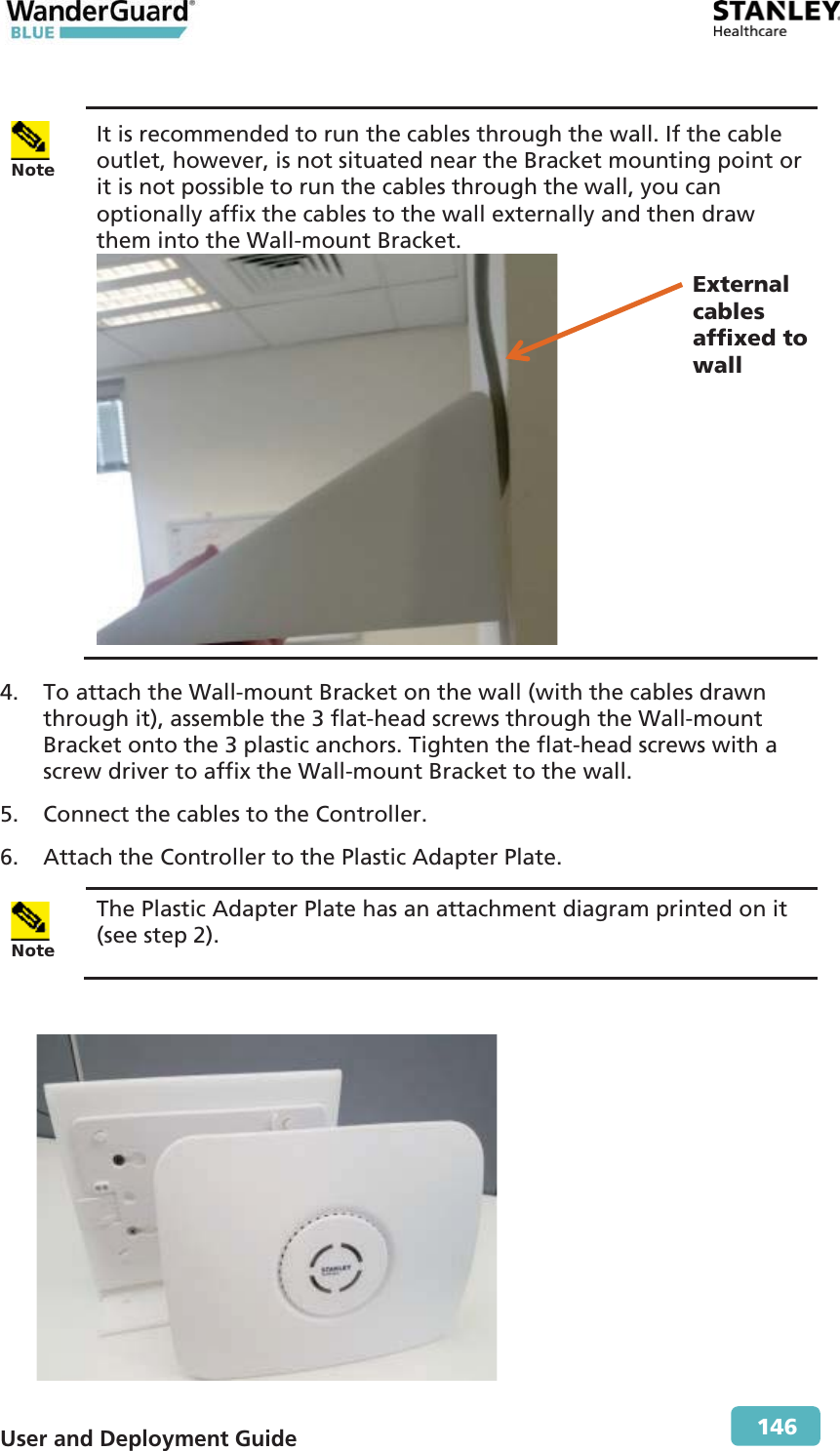  User and Deployment Guide        146   Note It is recommended to run the cables through the wall. If the cable outlet, however, is not situated near the Bracket mounting point or it is not possible to run the cables through the wall, you can optionally affix the cables to the wall externally and then draw them into the Wall-mount Bracket.    4. To attach the Wall-mount Bracket on the wall (with the cables drawn through it), assemble the 3 flat-head screws through the Wall-mount Bracket onto the 3 plastic anchors. Tighten the flat-head screws with a screw driver to affix the Wall-mount Bracket to the wall. 5. Connect the cables to the Controller. 6. Attach the Controller to the Plastic Adapter Plate.  Note The Plastic Adapter Plate has an attachment diagram printed on it (see step  2).   External cables affixed to wall 