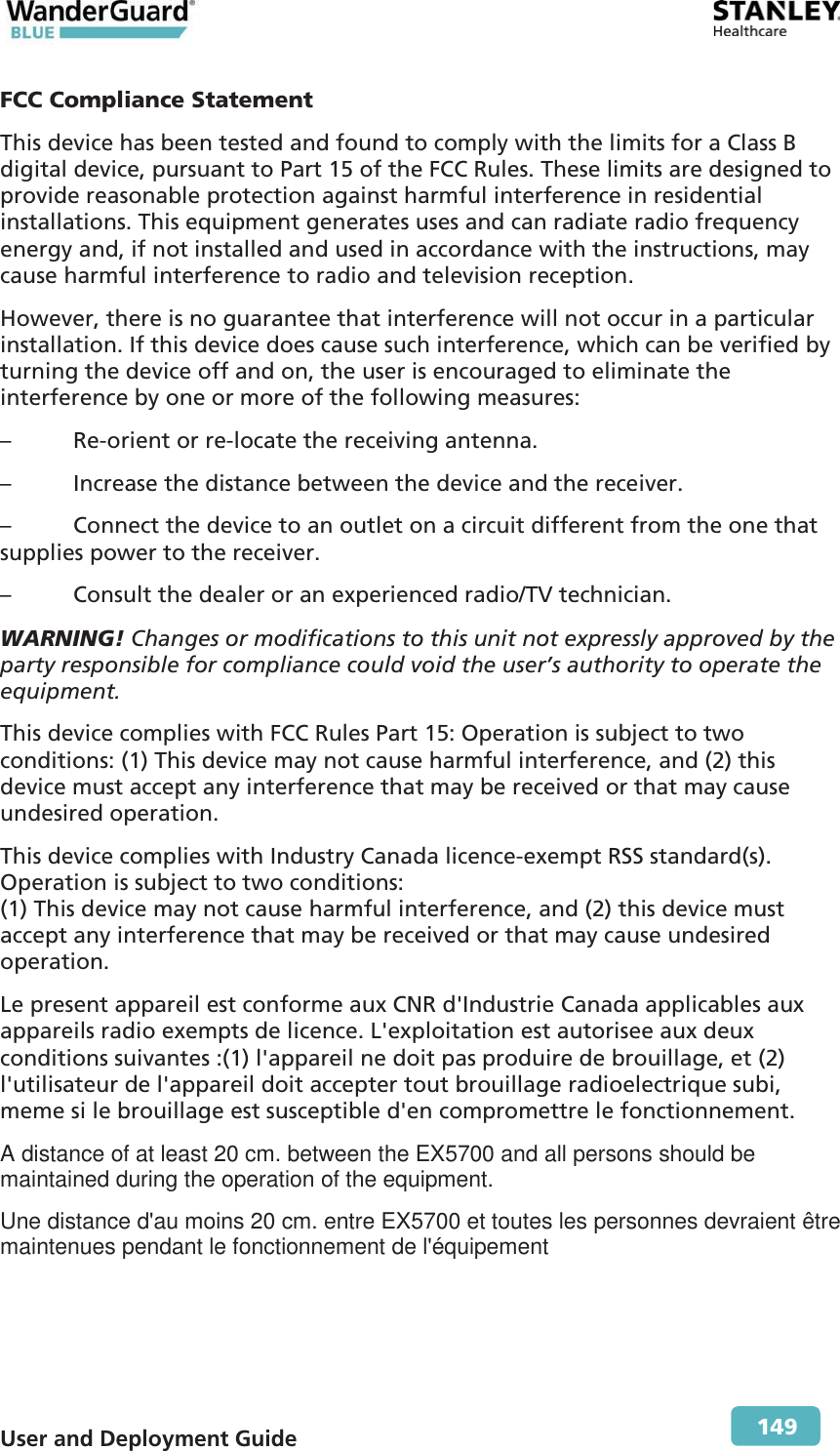 User and Deployment Guide        149 FCC Compliance Statement This device has been tested and found to comply with the limits for a Class B digital device, pursuant to Part 15 of the FCC Rules. These limits are designed to provide reasonable protection against harmful interference in residential installations. This equipment generates uses and can radiate radio frequency energy and, if not installed and used in accordance with the instructions, may cause harmful interference to radio and television reception. However, there is no guarantee that interference will not occur in a particular installation. If this device does cause such interference, which can be verified by turning the device off and on, the user is encouraged to eliminate the interference by one or more of the following measures: –  Re-orient or re-locate the receiving antenna. –  Increase the distance between the device and the receiver. –  Connect the device to an outlet on a circuit different from the one that supplies power to the receiver. –  Consult the dealer or an experienced radio/TV technician. WARNING! Changes or modifications to this unit not expressly approved by the party responsible for compliance could void the user’s authority to operate the equipment. This device complies with FCC Rules Part 15: Operation is subject to two conditions: (1) This device may not cause harmful interference, and (2) this device must accept any interference that may be received or that may cause undesired operation. This device complies with Industry Canada licence-exempt RSS standard(s). Operation is subject to two conditions:  (1) This device may not cause harmful interference, and (2) this device must accept any interference that may be received or that may cause undesired operation. Le present appareil est conforme aux CNR d&apos;Industrie Canada applicables aux appareils radio exempts de licence. L&apos;exploitation est autorisee aux deux conditions suivantes :(1) l&apos;appareil ne doit pas produire de brouillage, et (2) l&apos;utilisateur de l&apos;appareil doit accepter tout brouillage radioelectrique subi, meme si le brouillage est susceptible d&apos;en compromettre le fonctionnement. A distance of at least 20 cm. between the EX5700 and all persons should be maintained during the operation of the equipment. Une distance d&apos;au moins 20 cm. entre EX5700 et toutes les personnes devraient être maintenues pendant le fonctionnement de l&apos;équipement  