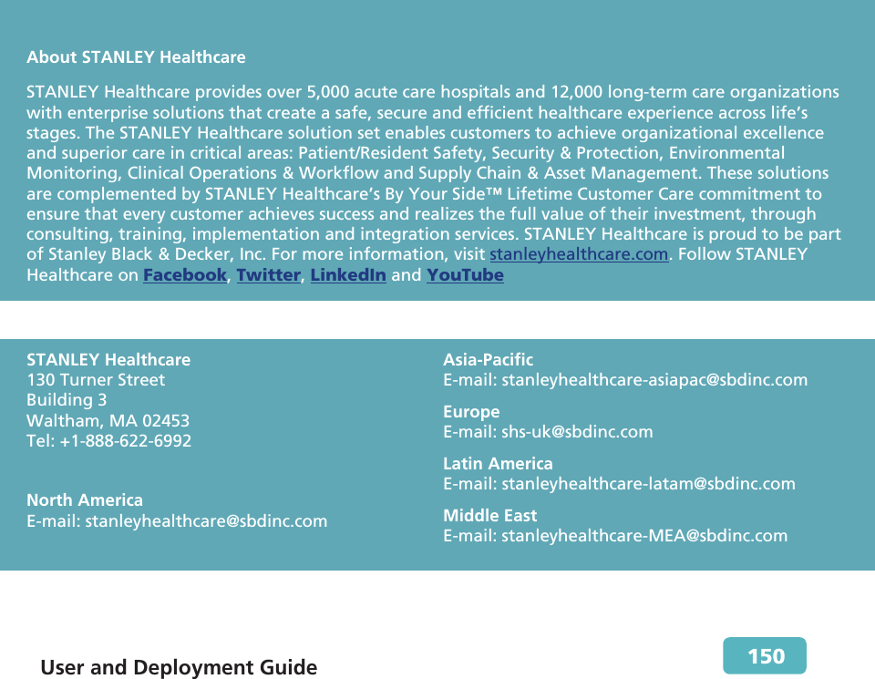  User and Deployment Guide        150                 About STANLEY HealthcareSTANLEY Healthcare provides over 5,000 acute care hospitals and 12,000 long-term care organizations with enterprise solutions that create a safe, secure and efficient healthcare experience across life’s stages. The STANLEY Healthcare solution set enables customers to achieve organizational excellence and superior care in critical areas: Patient/Resident Safety, Security &amp; Protection, Environmental Monitoring, Clinical Operations &amp; Workflow and Supply Chain &amp; Asset Management. These solutions are complemented by STANLEY Healthcare’s By Your Side™ Lifetime Customer Care commitment to ensure that every customer achieves success and realizes the full value of their investment, through consulting, training, implementation and integration services. STANLEY Healthcare is proud to be part of Stanley Black &amp; Decker, Inc. For more information, visit stanleyhealthcare.com. Follow STANLEY Healthcare on Facebook, Twitter, LinkedIn and YouTube   STANLEY Healthcare 130 Turner Street Building 3 Waltham, MA 02453 Tel: +1-888-622-6992 North America E-mail: stanleyhealthcare@sbdinc.com Asia-Pacific E-mail: stanleyhealthcare-asiapac@sbdinc.com Europe  E-mail: shs-uk@sbdinc.com Latin America E-mail: stanleyhealthcare-latam@sbdinc.comMiddle East E-mail: stanleyhealthcare-MEA@sbdinc.com  