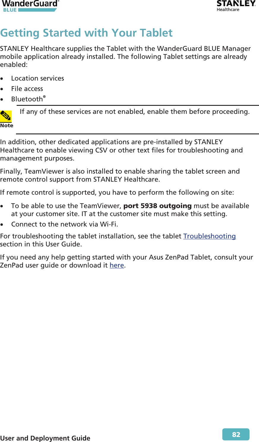  User and Deployment Guide        82 Getting Started with Your TabletSTANLEY Healthcare supplies the Tablet with the WanderGuard BLUE Manager mobile application already installed. The following Tablet settings are already enabled: x Location services x File access x Bluetooth®  Note If any of these services are not enabled, enable them before proceeding. In addition, other dedicated applications are pre-installed by STANLEY Healthcare to enable viewing CSV or other text files for troubleshooting and management purposes. Finally, TeamViewer is also installed to enable sharing the tablet screen and remote control support from STANLEY Healthcare. If remote control is supported, you have to perform the following on site: x To be able to use the TeamViewer, port 5938 outgoing must be available at your customer site. IT at the customer site must make this setting. x Connect to the network via Wi-Fi. For troubleshooting the tablet installation, see the tablet Troubleshooting section in this User Guide. If you need any help getting started with your Asus ZenPad Tablet, consult your ZenPad user guide or download it here. 