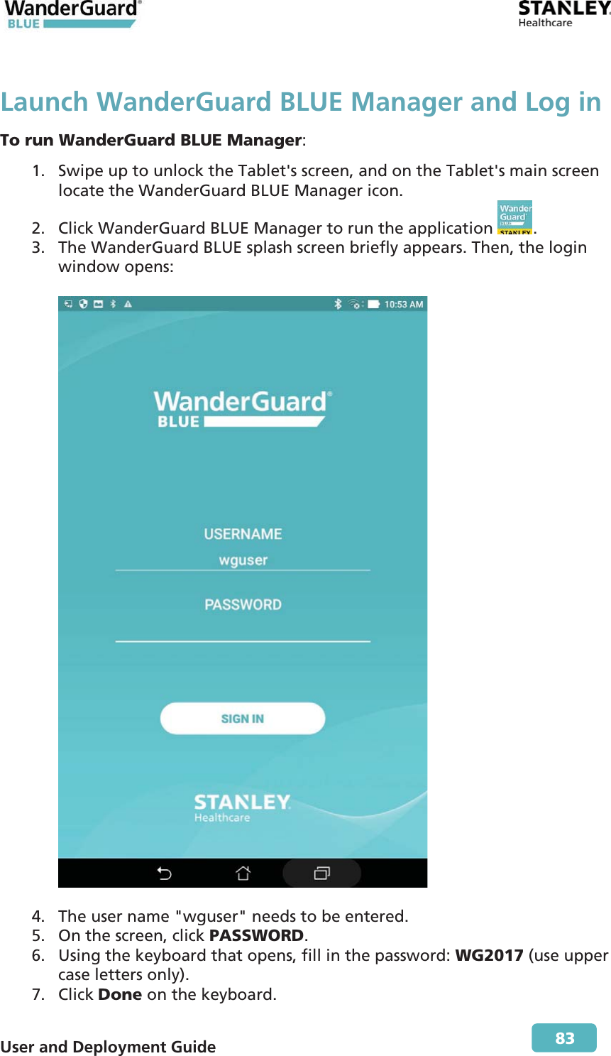  User and Deployment Guide        83 Launch WanderGuard BLUE Manager and Log in To run WanderGuard BLUE Manager: 1. Swipe up to unlock the Tablet&apos;s screen, and on the Tablet&apos;s main screen locate the WanderGuard BLUE Manager icon. 2. Click WanderGuard BLUE Manager to run the application  . 3. The WanderGuard BLUE splash screen briefly appears. Then, the login window opens:    4. The user name &quot;wguser&quot; needs to be entered. 5. On the screen, click PASSWORD. 6. Using the keyboard that opens, fill in the password: WG2017 (use upper case letters only). 7. Click Done on the keyboard. 