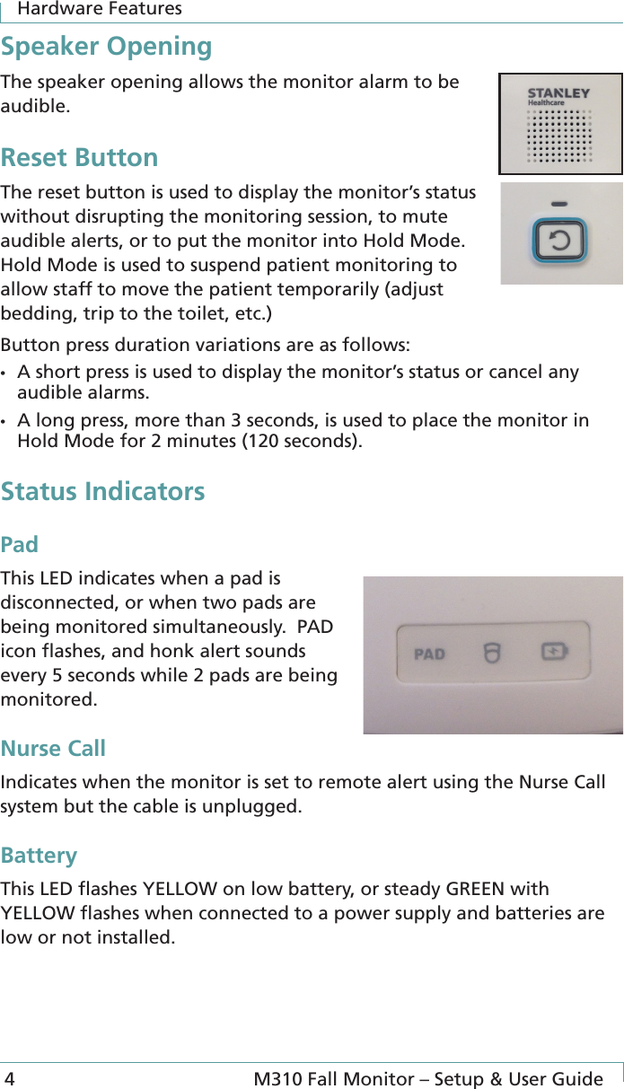 Hardware Features 4  M310 Fall Monitor – Setup &amp; User GuideSpeaker OpeningThe speaker opening allows the monitor alarm to be audible.Reset ButtonThe reset button is used to display the monitor’s status without disrupting the monitoring session, to mute audible alerts, or to put the monitor into Hold Mode. Hold Mode is used to suspend patient monitoring to allow staff to move the patient temporarily (adjust bedding, trip to the toilet, etc.)Button press duration variations are as follows:•  A short press is used to display the monitor’s status or cancel any audible alarms.•  A long press, more than 3 seconds, is used to place the monitor in Hold Mode for 2 minutes (120 seconds).Status IndicatorsPadThis LED indicates when a pad is disconnected, or when two pads are being monitored simultaneously.  PAD icon ﬂashes, and honk alert sounds every 5 seconds while 2 pads are being monitored.Nurse CallIndicates when the monitor is set to remote alert using the Nurse Call system but the cable is unplugged. BatteryThis LED ﬂashes YELLOW on low battery, or steady GREEN with YELLOW ﬂashes when connected to a power supply and batteries are low or not installed.