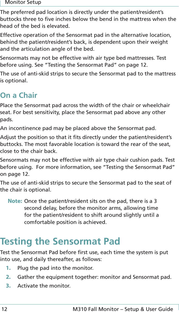 Monitor Setup12  M310 Fall Monitor – Setup &amp; User GuideThe preferred pad location is directly under the patient/resident’s buttocks three to ﬁve inches below the bend in the mattress when the head of the bed is elevated.Effective operation of the Sensormat pad in the alternative location, behind the patient/resident’s back, is dependent upon their weight and the articulation angle of the bed.Sensormats may not be effective with air type bed mattresses. Test before using. See “Testing the Sensormat Pad” on page 12.The use of anti-skid strips to secure the Sensormat pad to the mattress is optional.On a ChairPlace the Sensormat pad across the width of the chair or wheelchair seat. For best sensitivity, place the Sensormat pad above any other pads.An incontinence pad may be placed above the Sensormat pad.Adjust the position so that it ﬁts directly under the patient/resident’s buttocks. The most favorable location is toward the rear of the seat, close to the chair back. Sensormats may not be effective with air type chair cushion pads. Test before using.  For more information, see “Testing the Sensormat Pad” on page 12.The use of anti-skid strips to secure the Sensormat pad to the seat of the chair is optional.Note:  Once the patient/resident sits on the pad, there is a 3 second delay, before the monitor arms, allowing time for the patient/resident to shift around slightly until a comfortable position is achieved.Testing the Sensormat PadTest the Sensormat Pad before ﬁrst use, each time the system is put into use, and daily thereafter, as follows:1.  Plug the pad into the monitor.2.  Gather the equipment together: monitor and Sensormat pad.3.  Activate the monitor.