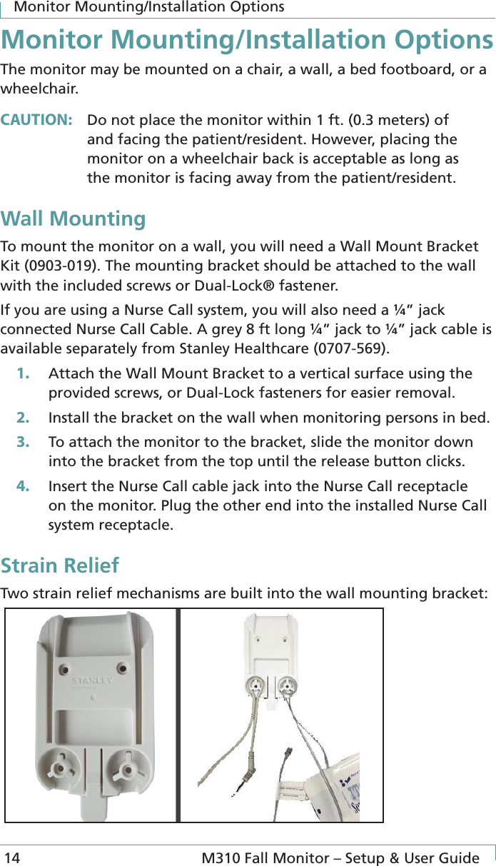 Monitor Mounting/Installation Options14  M310 Fall Monitor – Setup &amp; User GuideMonitor Mounting/Installation OptionsThe monitor may be mounted on a chair, a wall, a bed footboard, or a wheelchair.CAUTION:  Do not place the monitor within 1 ft. (0.3 meters) of and facing the patient/resident. However, placing the monitor on a wheelchair back is acceptable as long as the monitor is facing away from the patient/resident.Wall MountingTo mount the monitor on a wall, you will need a Wall Mount Bracket Kit (0903-019). The mounting bracket should be attached to the wall with the included screws or Dual-Lock® fastener.If you are using a Nurse Call system, you will also need a ¼” jack connected Nurse Call Cable. A grey 8 ft long ¼” jack to ¼” jack cable is available separately from Stanley Healthcare (0707-569). 1.  Attach the Wall Mount Bracket to a vertical surface using the provided screws, or Dual-Lock fasteners for easier removal.2.  Install the bracket on the wall when monitoring persons in bed. 3.  To attach the monitor to the bracket, slide the monitor down into the bracket from the top until the release button clicks.4.  Insert the Nurse Call cable jack into the Nurse Call receptacle on the monitor. Plug the other end into the installed Nurse Call system receptacle.Strain ReliefTwo strain relief mechanisms are built into the wall mounting bracket: 