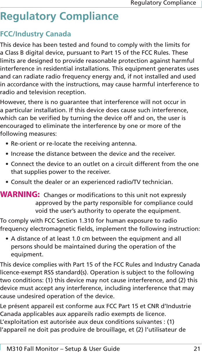 Regulatory ComplianceM310 Fall Monitor – Setup &amp; User Guide 21Regulatory ComplianceFCC/Industry CanadaThis device has been tested and found to comply with the limits for a Class B digital device, pursuant to Part 15 of the FCC Rules. These limits are designed to provide reasonable protection against harmful interference in residential installations. This equipment generates uses and can radiate radio frequency energy and, if not installed and used in accordance with the instructions, may cause harmful interference to radio and television reception.However, there is no guarantee that interference will not occur in a particular installation. If this device does cause such interference, which can be veriﬁed by turning the device off and on, the user is encouraged to eliminate the interference by one or more of the following measures:• Re-orient or re-locate the receiving antenna.• Increase the distance between the device and the receiver.• Connect the device to an outlet on a circuit different from the one that supplies power to the receiver.• Consult the dealer or an experienced radio/TV technician.WARNING:  Changes or modiﬁcations to this unit not expressly approved by the party responsible for compliance could void the user’s authority to operate the equipment.To comply with FCC Section 1.310 for human exposure to radio frequency electromagnetic ﬁelds, implement the following instruction:• A distance of at least 1.0 cm between the equipment and all persons should be maintained during the operation of the equipment.This device complies with Part 15 of the FCC Rules and Industry Canada licence-exempt RSS standard(s). Operation is subject to the following two conditions: (1) this device may not cause interference, and (2) this device must accept any interference, including interference that may cause undesired operation of the device.Le présent appareil est conforme aux FCC Part 15 et CNR d’Industrie Canada applicables aux appareils radio exempts de licence. L’exploitation est autorisée aux deux conditions suivantes : (1) l’appareil ne doit pas produire de brouillage, et (2) l’utilisateur de 