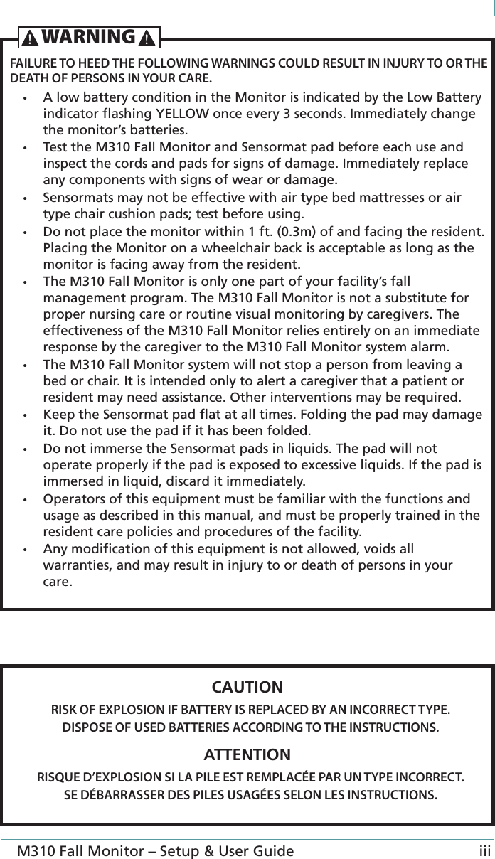  M310 Fall Monitor – Setup &amp; User Guide iiiFAILURE TO HEED THE FOLLOWING WARNINGS COULD RESULT IN INJURY TO OR THE DEATH OF PERSONS IN YOUR CARE.•  A low battery condition in the Monitor is indicated by the Low Battery indicator ﬂashing YELLOW once every 3 seconds. Immediately change the monitor’s batteries.•  Test the M310 Fall Monitor and Sensormat pad before each use and inspect the cords and pads for signs of damage. Immediately replace any components with signs of wear or damage.•  Sensormats may not be effective with air type bed mattresses or air type chair cushion pads; test before using.•  Do not place the monitor within 1 ft. (0.3m) of and facing the resident. Placing the Monitor on a wheelchair back is acceptable as long as the monitor is facing away from the resident.•  The M310 Fall Monitor is only one part of your facility’s fall management program. The M310 Fall Monitor is not a substitute for proper nursing care or routine visual monitoring by caregivers. The effectiveness of the M310 Fall Monitor relies entirely on an immediate response by the caregiver to the M310 Fall Monitor system alarm.•  The M310 Fall Monitor system will not stop a person from leaving a bed or chair. It is intended only to alert a caregiver that a patient or resident may need assistance. Other interventions may be required.•  Keep the Sensormat pad ﬂat at all times. Folding the pad may damage it. Do not use the pad if it has been folded.•  Do not immerse the Sensormat pads in liquids. The pad will not operate properly if the pad is exposed to excessive liquids. If the pad is immersed in liquid, discard it immediately.•  Operators of this equipment must be familiar with the functions and usage as described in this manual, and must be properly trained in the resident care policies and procedures of the facility.•  Any modiﬁcation of this equipment is not allowed, voids all warranties, and may result in injury to or death of persons in your care.WARNINGCAUTIONRISK OF EXPLOSION IF BATTERY IS REPLACED BY AN INCORRECT TYPE.DISPOSE OF USED BATTERIES ACCORDING TO THE INSTRUCTIONS.ATTENTIONRISQUE D’EXPLOSION SI LA PILE EST REMPLACÉE PAR UN TYPE INCORRECT.SE DÉBARRASSER DES PILES USAGÉES SELON LES INSTRUCTIONS.