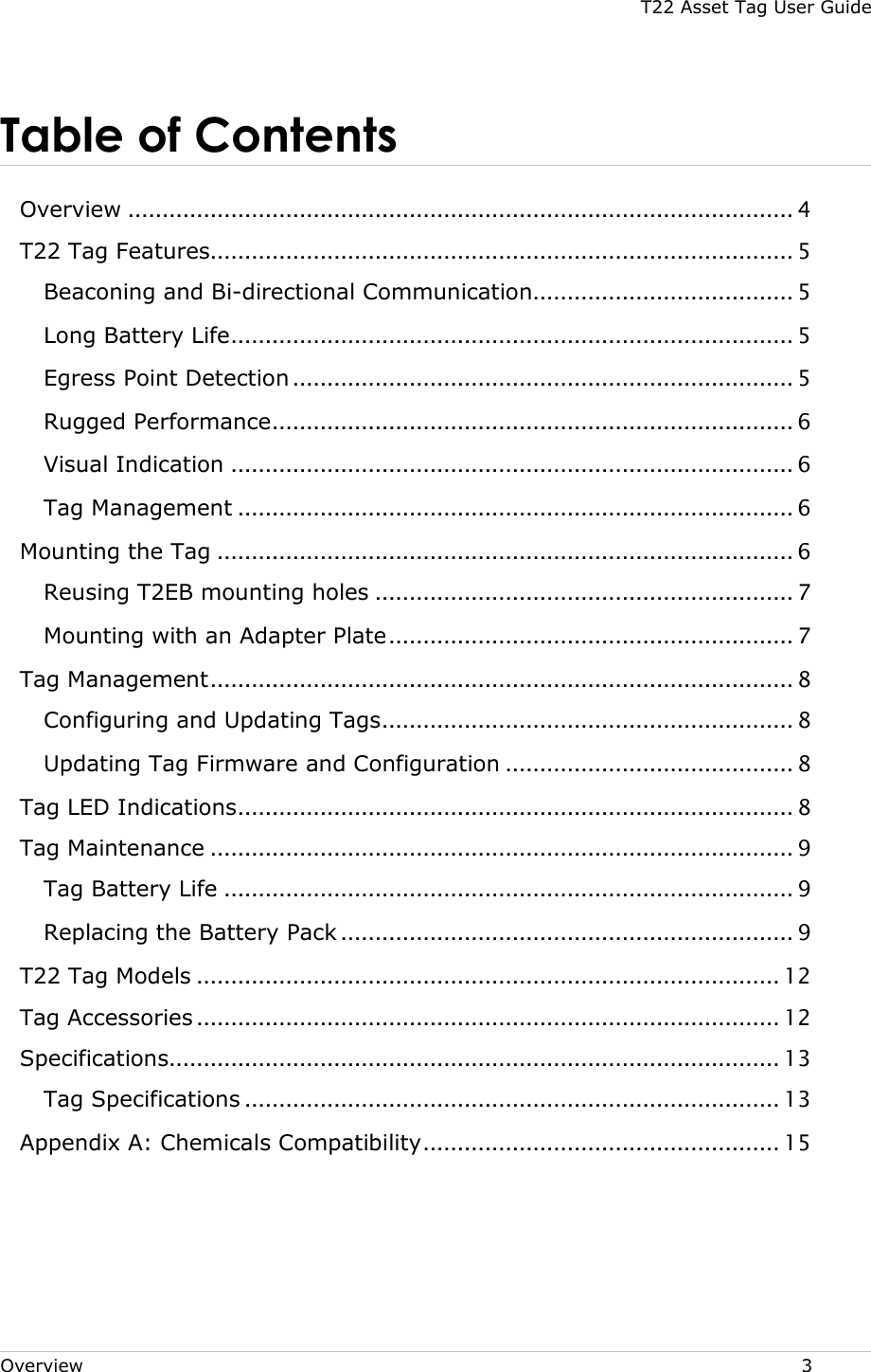 T22 Asset Tag User Guide Overview  3 Table of Contents  Overview ................................................................................................. 4 T22 Tag Features..................................................................................... 5 Beaconing and Bi-directional Communication...................................... 5 Long Battery Life .................................................................................. 5 Egress Point Detection ......................................................................... 5 Rugged Performance ............................................................................ 6 Visual Indication .................................................................................. 6 Tag Management ................................................................................. 6 Mounting the Tag .................................................................................... 6 Reusing T2EB mounting holes ............................................................. 7 Mounting with an Adapter Plate ........................................................... 7 Tag Management ..................................................................................... 8 Configuring and Updating Tags ............................................................ 8 Updating Tag Firmware and Configuration .......................................... 8 Tag LED Indications ................................................................................. 8 Tag Maintenance ..................................................................................... 9 Tag Battery Life ................................................................................... 9 Replacing the Battery Pack .................................................................. 9 T22 Tag Models ..................................................................................... 12 Tag Accessories ..................................................................................... 12 Specifications......................................................................................... 13 Tag Specifications .............................................................................. 13 Appendix A: Chemicals Compatibility .................................................... 15     