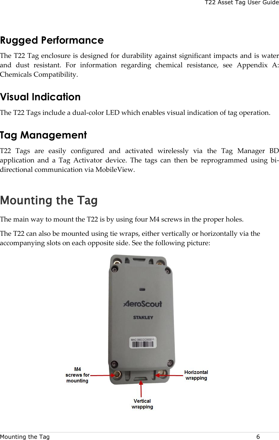 T22 Asset Tag User Guide Mounting the Tag  6 Rugged Performance  The T22 Tag enclosure is designed for durability against significant impacts and is water and  dust  resistant.  For  information  regarding  chemical  resistance,  see  Appendix  A: Chemicals Compatibility. Visual Indication  The T22 Tags include a dual-color LED which enables visual indication of tag operation. Tag Management T22  Tags  are  easily  configured  and  activated  wirelessly  via  the  Tag  Manager  BD application  and  a  Tag  Activator  device.  The  tags  can  then  be  reprogrammed  using  bi-directional communication via MobileView. Mounting the Tag The main way to mount the T22 is by using four M4 screws in the proper holes. The T22 can also be mounted using tie wraps, either vertically or horizontally via the accompanying slots on each opposite side. See the following picture:   