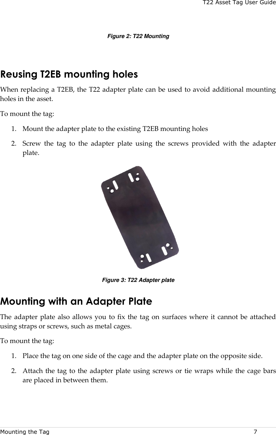 T22 Asset Tag User Guide Mounting the Tag  7 Figure 2: T22 Mounting  Reusing T2EB mounting holes  When replacing a T2EB, the T22 adapter plate can be used to avoid additional mounting holes in the asset.  To mount the tag:  1. Mount the adapter plate to the existing T2EB mounting holes 2. Screw  the  tag  to  the  adapter  plate  using  the  screws  provided  with  the  adapter plate.  Figure 3: T22 Adapter plate Mounting with an Adapter Plate  The adapter plate also  allows you  to fix the tag on  surfaces where  it cannot be attached using straps or screws, such as metal cages.  To mount the tag:  1. Place the tag on one side of the cage and the adapter plate on the opposite side.  2. Attach the tag to the adapter plate using screws or tie wraps while the cage bars are placed in between them.  