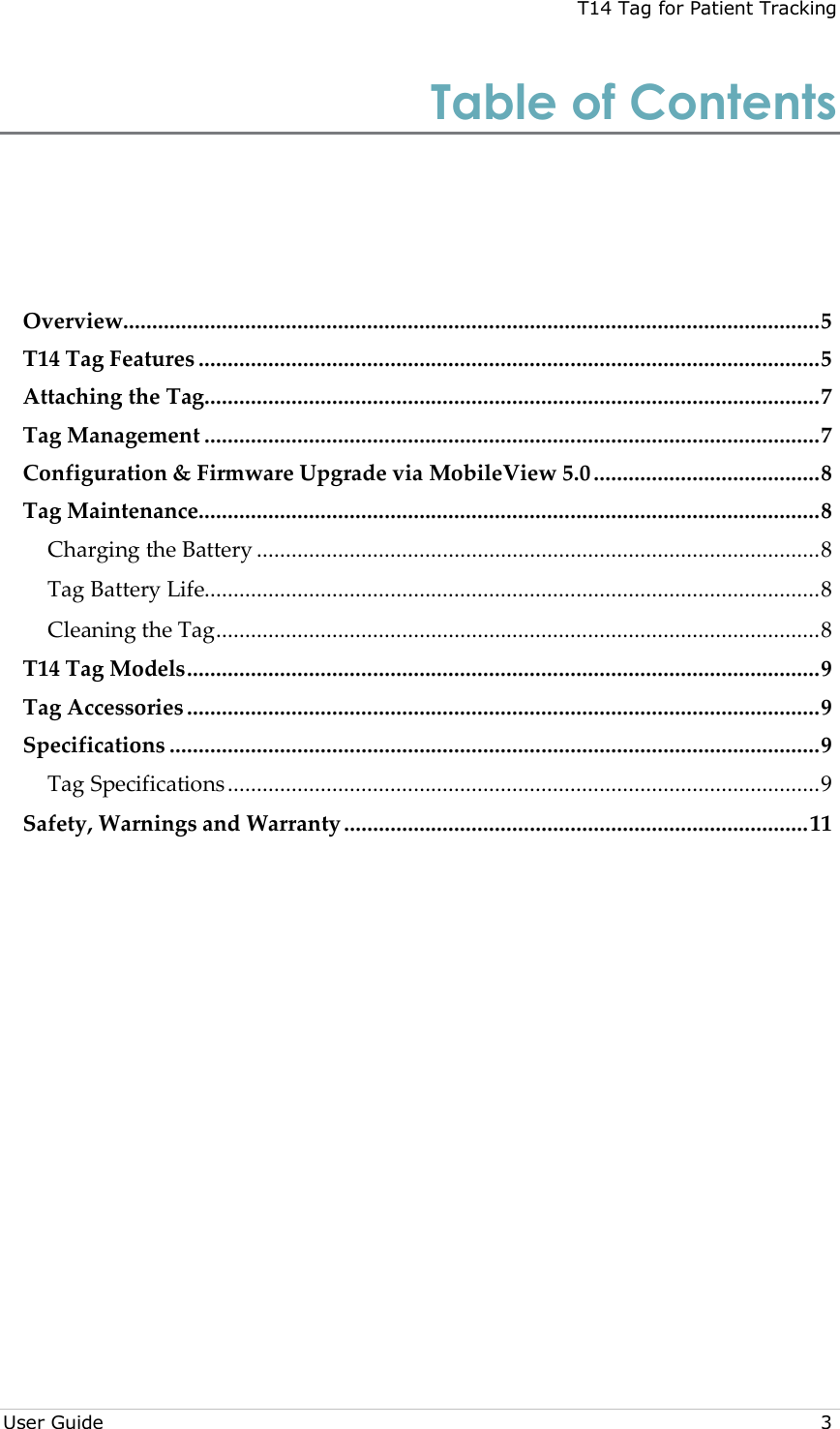 T14 Tag for Patient Tracking  User Guide  3 Table of Contents Overview ........................................................................................................................ 5 T14 Tag Features ........................................................................................................... 5 Attaching the Tag .......................................................................................................... 7 Tag Management .......................................................................................................... 7 Configuration &amp; Firmware Upgrade via MobileView 5.0 ....................................... 8 Tag Maintenance........................................................................................................... 8 Charging the Battery ................................................................................................. 8 Tag Battery Life.......................................................................................................... 8 Cleaning the Tag ........................................................................................................ 8 T14 Tag Models ............................................................................................................. 9 Tag Accessories ............................................................................................................. 9 Specifications ................................................................................................................ 9 Tag Specifications ...................................................................................................... 9 Safety, Warnings and Warranty ................................................................................ 11  