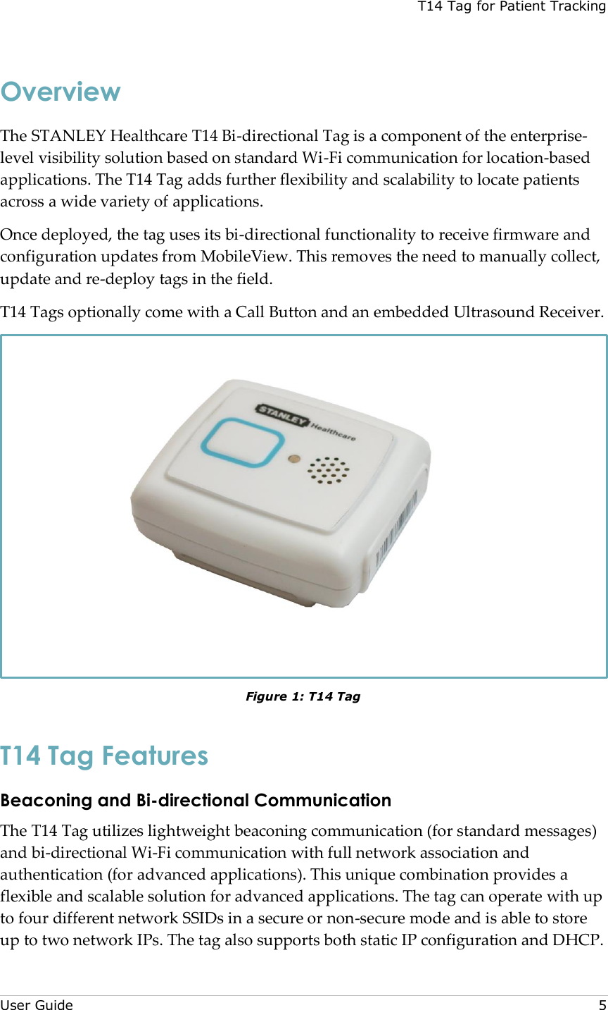 T14 Tag for Patient Tracking  User Guide     5 Overview The STANLEY Healthcare T14 Bi-directional Tag is a component of the enterprise-level visibility solution based on standard Wi-Fi communication for location-based applications. The T14 Tag adds further flexibility and scalability to locate patients across a wide variety of applications. Once deployed, the tag uses its bi-directional functionality to receive firmware and configuration updates from MobileView. This removes the need to manually collect, update and re-deploy tags in the field. T14 Tags optionally come with a Call Button and an embedded Ultrasound Receiver.  Figure 1: T14 Tag T14 Tag Features Beaconing and Bi-directional Communication  The T14 Tag utilizes lightweight beaconing communication (for standard messages) and bi-directional Wi-Fi communication with full network association and authentication (for advanced applications). This unique combination provides a flexible and scalable solution for advanced applications. The tag can operate with up to four different network SSIDs in a secure or non-secure mode and is able to store up to two network IPs. The tag also supports both static IP configuration and DHCP. 