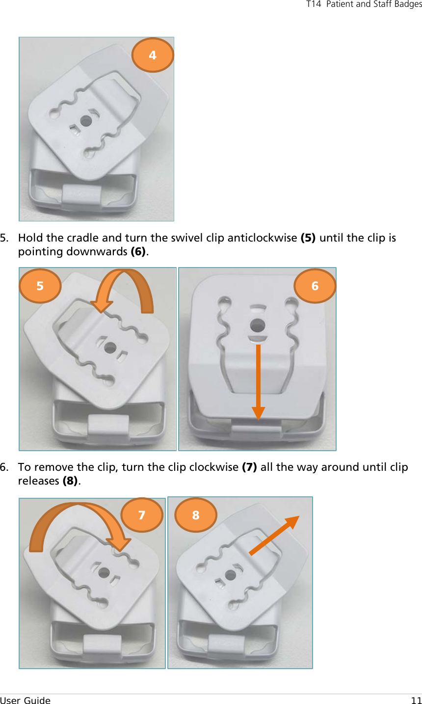 T14  Patient and Staff Badges  User Guide    11  5. Hold the cradle and turn the swivel clip anticlockwise (5) until the clip is pointing downwards (6).  6. To remove the clip, turn the clip clockwise (7) all the way around until clip releases (8).  4 5 6 7 8 