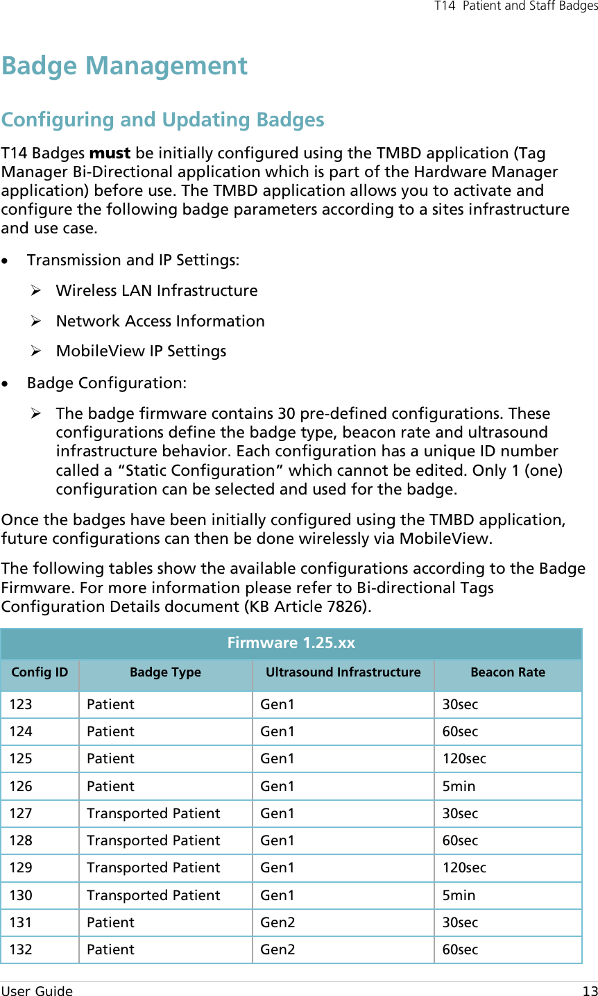 T14  Patient and Staff Badges  User Guide    13 Badge Management Configuring and Updating Badges T14 Badges must be initially configured using the TMBD application (Tag Manager Bi-Directional application which is part of the Hardware Manager application) before use. The TMBD application allows you to activate and configure the following badge parameters according to a sites infrastructure and use case. • Transmission and IP Settings:  Wireless LAN Infrastructure  Network Access Information  MobileView IP Settings • Badge Configuration:  The badge firmware contains 30 pre-defined configurations. These configurations define the badge type, beacon rate and ultrasound infrastructure behavior. Each configuration has a unique ID number called a “Static Configuration” which cannot be edited. Only 1 (one) configuration can be selected and used for the badge. Once the badges have been initially configured using the TMBD application, future configurations can then be done wirelessly via MobileView. The following tables show the available configurations according to the Badge Firmware. For more information please refer to Bi-directional Tags Configuration Details document (KB Article 7826). Firmware 1.25.xx Config ID Badge Type Ultrasound Infrastructure Beacon Rate 123 Patient Gen1 30sec 124 Patient  Gen1 60sec 125 Patient Gen1 120sec 126 Patient Gen1 5min 127 Transported Patient Gen1 30sec 128 Transported Patient Gen1 60sec 129 Transported Patient Gen1  120sec 130 Transported Patient Gen1 5min 131 Patient Gen2  30sec 132 Patient Gen2  60sec 