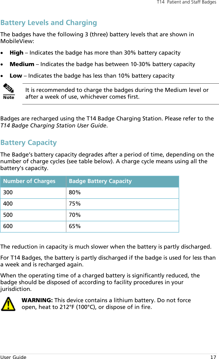 T14  Patient and Staff Badges  User Guide    17 Battery Levels and Charging The badges have the following 3 (three) battery levels that are shown in MobileView: • High – Indicates the badge has more than 30% battery capacity  • Medium – Indicates the badge has between 10-30% battery capacity • Low – Indicates the badge has less than 10% battery capacity  Note It is recommended to charge the badges during the Medium level or after a week of use, whichever comes first.  Badges are recharged using the T14 Badge Charging Station. Please refer to the T14 Badge Charging Station User Guide. Battery Capacity The Badge’s battery capacity degrades after a period of time, depending on the number of charge cycles (see table below). A charge cycle means using all the battery&apos;s capacity. Number of Charges Badge Battery Capacity 300 80% 400 75% 500 70% 600 65%  The reduction in capacity is much slower when the battery is partly discharged.  For T14 Badges, the battery is partly discharged if the badge is used for less than a week and is recharged again. When the operating time of a charged battery is significantly reduced, the badge should be disposed of according to facility procedures in your jurisdiction.  WARNING: This device contains a lithium battery. Do not force open, heat to 212°F (100°C), or dispose of in fire. 