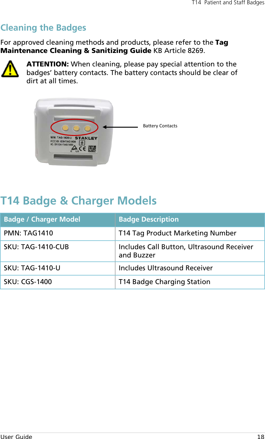 T14  Patient and Staff Badges  User Guide    18 Cleaning the Badges For approved cleaning methods and products, please refer to the Tag Maintenance Cleaning &amp; Sanitizing Guide KB Article 8269.  ATTENTION: When cleaning, please pay special attention to the badges’ battery contacts. The battery contacts should be clear of dirt at all times.  T14 Badge &amp; Charger Models Badge / Charger Model Badge Description PMN: TAG1410 T14 Tag Product Marketing Number SKU: TAG-1410-CUB Includes Call Button, Ultrasound Receiver and Buzzer  SKU: TAG-1410-U Includes Ultrasound Receiver  SKU: CGS-1400 T14 Badge Charging Station          Battery Contacts 