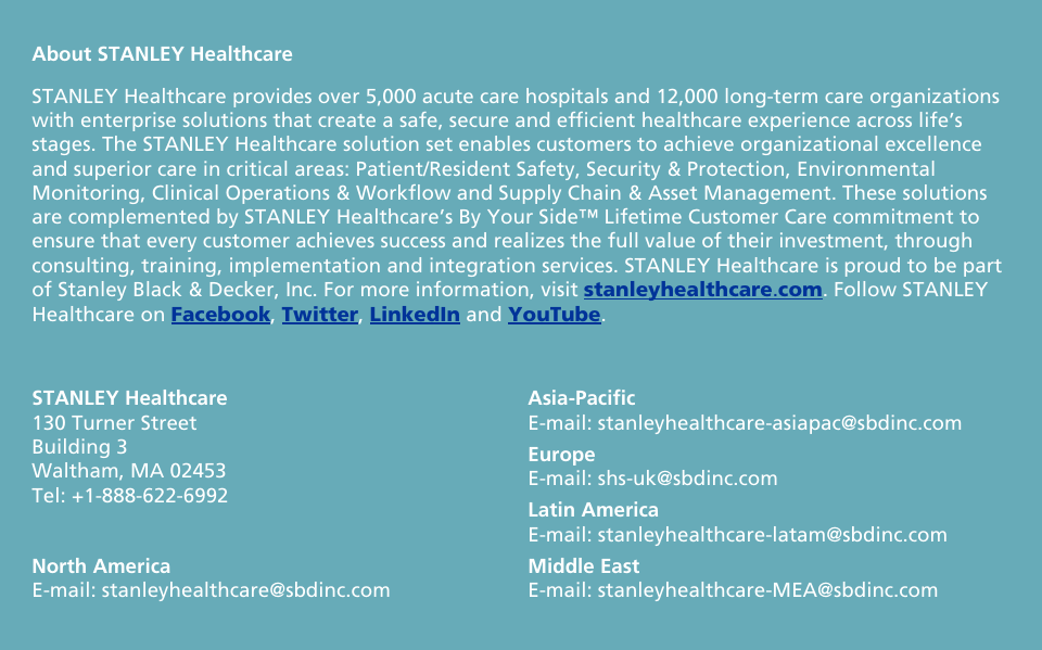    About STANLEY Healthcare STANLEY Healthcare provides over 5,000 acute care hospitals and 12,000 long-term care organizations with enterprise solutions that create a safe, secure and efficient healthcare experience across life’s stages. The STANLEY Healthcare solution set enables customers to achieve organizational excellence and superior care in critical areas: Patient/Resident Safety, Security &amp; Protection, Environmental Monitoring, Clinical Operations &amp; Workflow and Supply Chain &amp; Asset Management. These solutions are complemented by STANLEY Healthcare’s By Your Side™ Lifetime Customer Care commitment to ensure that every customer achieves success and realizes the full value of their investment, through consulting, training, implementation and integration services. STANLEY Healthcare is proud to be part of Stanley Black &amp; Decker, Inc. For more information, visit stanleyhealthcare.com. Follow STANLEY Healthcare on Facebook, Twitter, LinkedIn and YouTube.  STANLEY Healthcare 130 Turner Street Building 3 Waltham, MA 02453 Tel: +1-888-622-6992 North America E-mail: stanleyhealthcare@sbdinc.com Asia-Pacific E-mail: stanleyhealthcare-asiapac@sbdinc.com Europe  E-mail: shs-uk@sbdinc.com Latin America E-mail: stanleyhealthcare-latam@sbdinc.com Middle East E-mail: stanleyhealthcare-MEA@sbdinc.com  