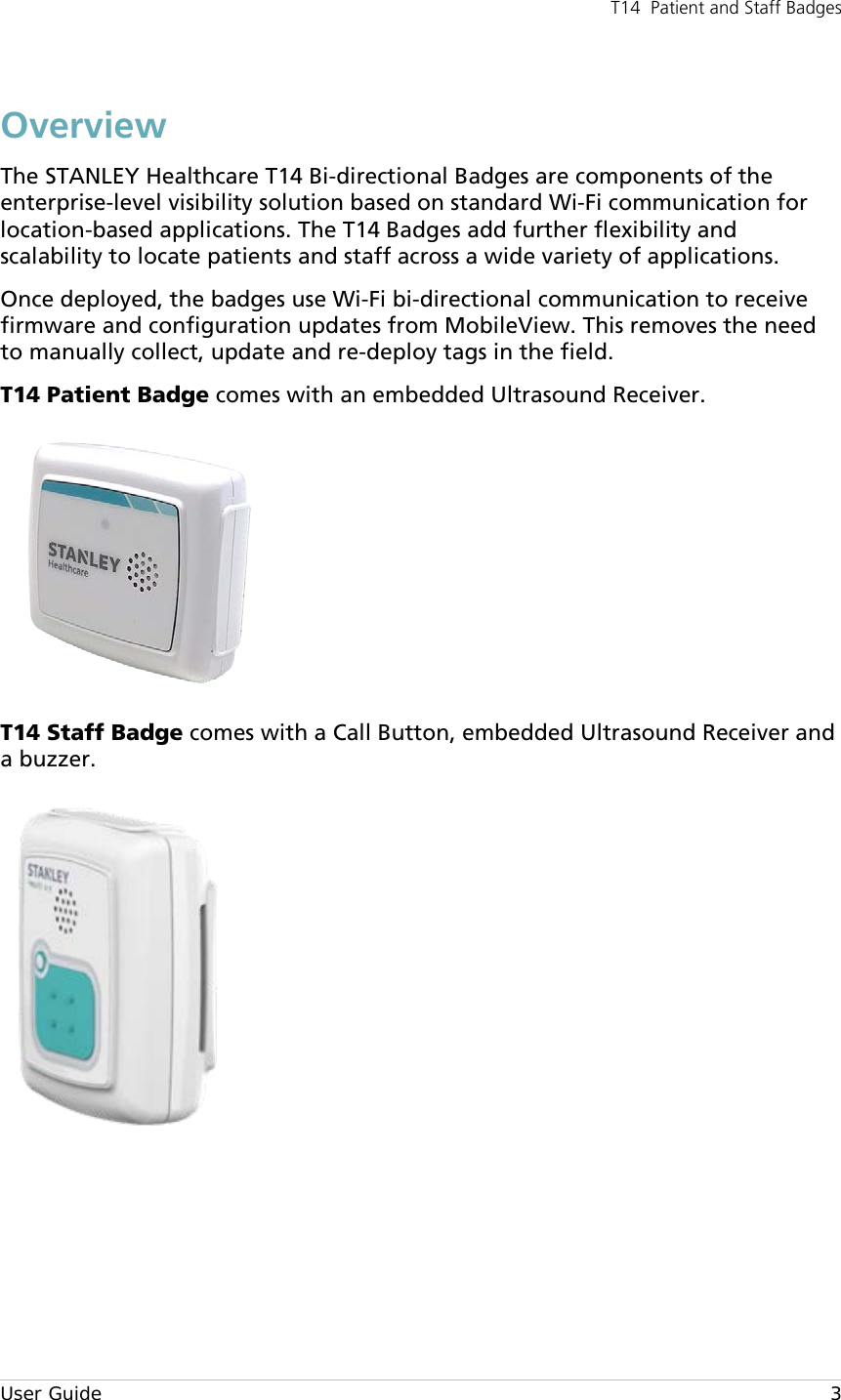 T14  Patient and Staff Badges  User Guide     3 Overview The STANLEY Healthcare T14 Bi-directional Badges are components of the enterprise-level visibility solution based on standard Wi-Fi communication for location-based applications. The T14 Badges add further flexibility and scalability to locate patients and staff across a wide variety of applications. Once deployed, the badges use Wi-Fi bi-directional communication to receive firmware and configuration updates from MobileView. This removes the need to manually collect, update and re-deploy tags in the field. T14 Patient Badge comes with an embedded Ultrasound Receiver.   T14 Staff Badge comes with a Call Button, embedded Ultrasound Receiver and a buzzer.      