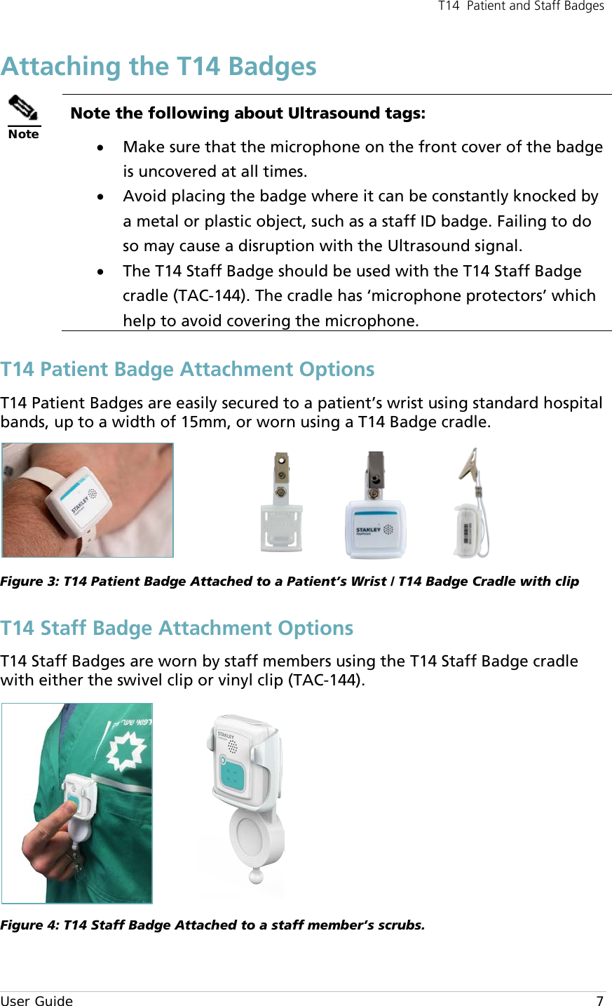 T14  Patient and Staff Badges  User Guide     7 Attaching the T14 Badges  Note Note the following about Ultrasound tags: • Make sure that the microphone on the front cover of the badge is uncovered at all times. • Avoid placing the badge where it can be constantly knocked by a metal or plastic object, such as a staff ID badge. Failing to do so may cause a disruption with the Ultrasound signal. • The T14 Staff Badge should be used with the T14 Staff Badge cradle (TAC-144). The cradle has ‘microphone protectors’ which help to avoid covering the microphone. T14 Patient Badge Attachment Options T14 Patient Badges are easily secured to a patient’s wrist using standard hospital bands, up to a width of 15mm, or worn using a T14 Badge cradle.                   Figure 3: T14 Patient Badge Attached to a Patient’s Wrist / T14 Badge Cradle with clip T14 Staff Badge Attachment Options T14 Staff Badges are worn by staff members using the T14 Staff Badge cradle with either the swivel clip or vinyl clip (TAC-144).   Figure 4: T14 Staff Badge Attached to a staff member’s scrubs. 