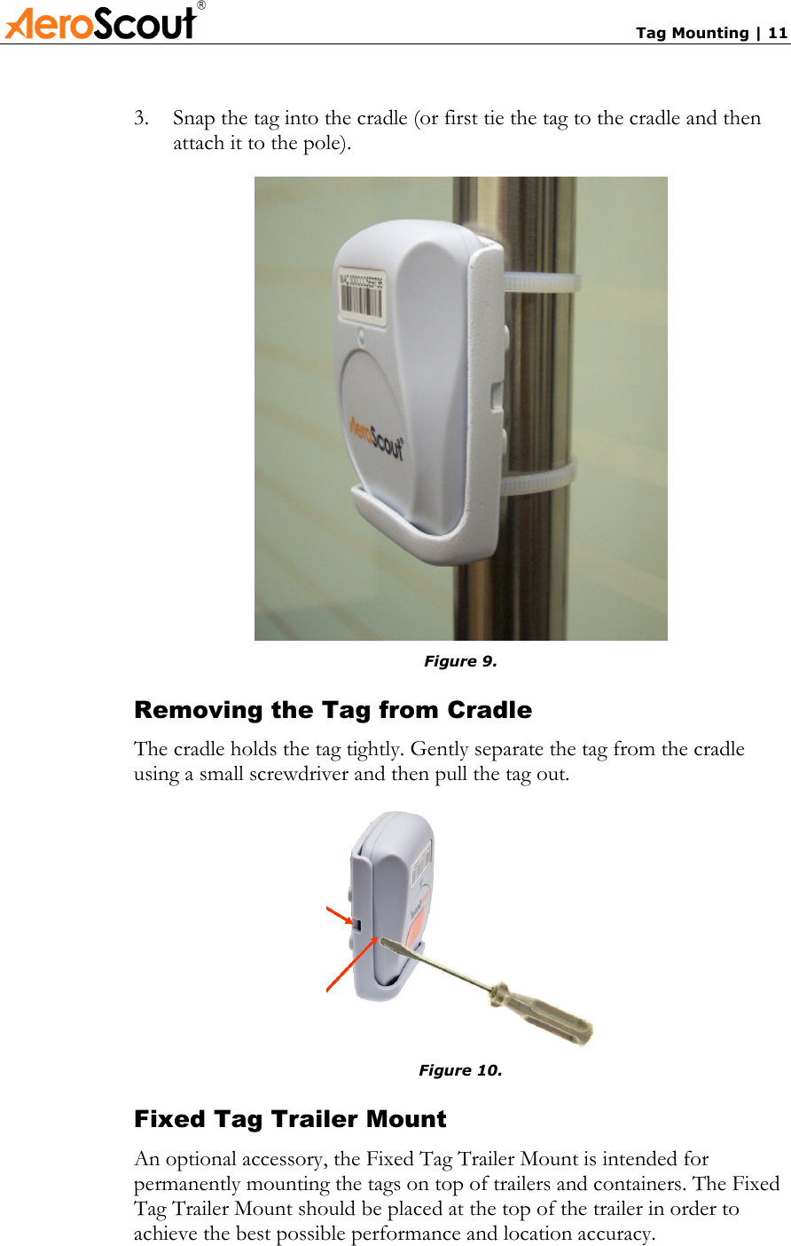       Tag Mounting | 11 3.  Snap the tag into the cradle (or first tie the tag to the cradle and then attach it to the pole).  Figure 9. Removing the Tag from Cradle The cradle holds the tag tightly. Gently separate the tag from the cradle using a small screwdriver and then pull the tag out.  Figure 10. Fixed Tag Trailer Mount An optional accessory, the Fixed Tag Trailer Mount is intended for permanently mounting the tags on top of trailers and containers. The Fixed Tag Trailer Mount should be placed at the top of the trailer in order to achieve the best possible performance and location accuracy. 