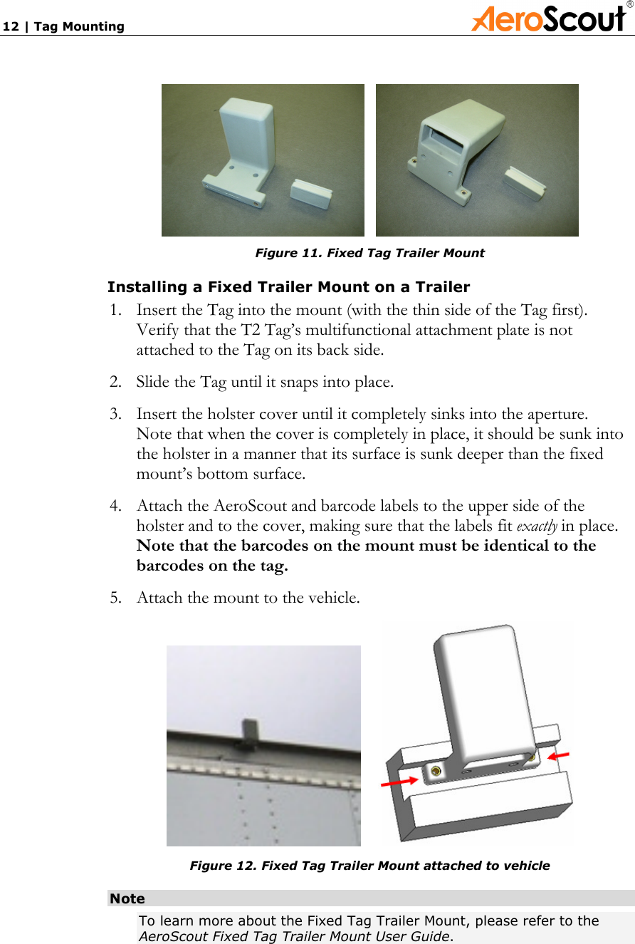 12 | Tag Mounting                  Figure 11. Fixed Tag Trailer Mount Installing a Fixed Trailer Mount on a Trailer 1. Insert the Tag into the mount (with the thin side of the Tag first). Verify that the T2 Tag’s multifunctional attachment plate is not attached to the Tag on its back side. 2. Slide the Tag until it snaps into place. 3. Insert the holster cover until it completely sinks into the aperture.  Note that when the cover is completely in place, it should be sunk into the holster in a manner that its surface is sunk deeper than the fixed mount’s bottom surface. 4. Attach the AeroScout and barcode labels to the upper side of the holster and to the cover, making sure that the labels fit exactly in place. Note that the barcodes on the mount must be identical to the barcodes on the tag. 5. Attach the mount to the vehicle.       Figure 12. Fixed Tag Trailer Mount attached to vehicle Note To learn more about the Fixed Tag Trailer Mount, please refer to the AeroScout Fixed Tag Trailer Mount User Guide. 