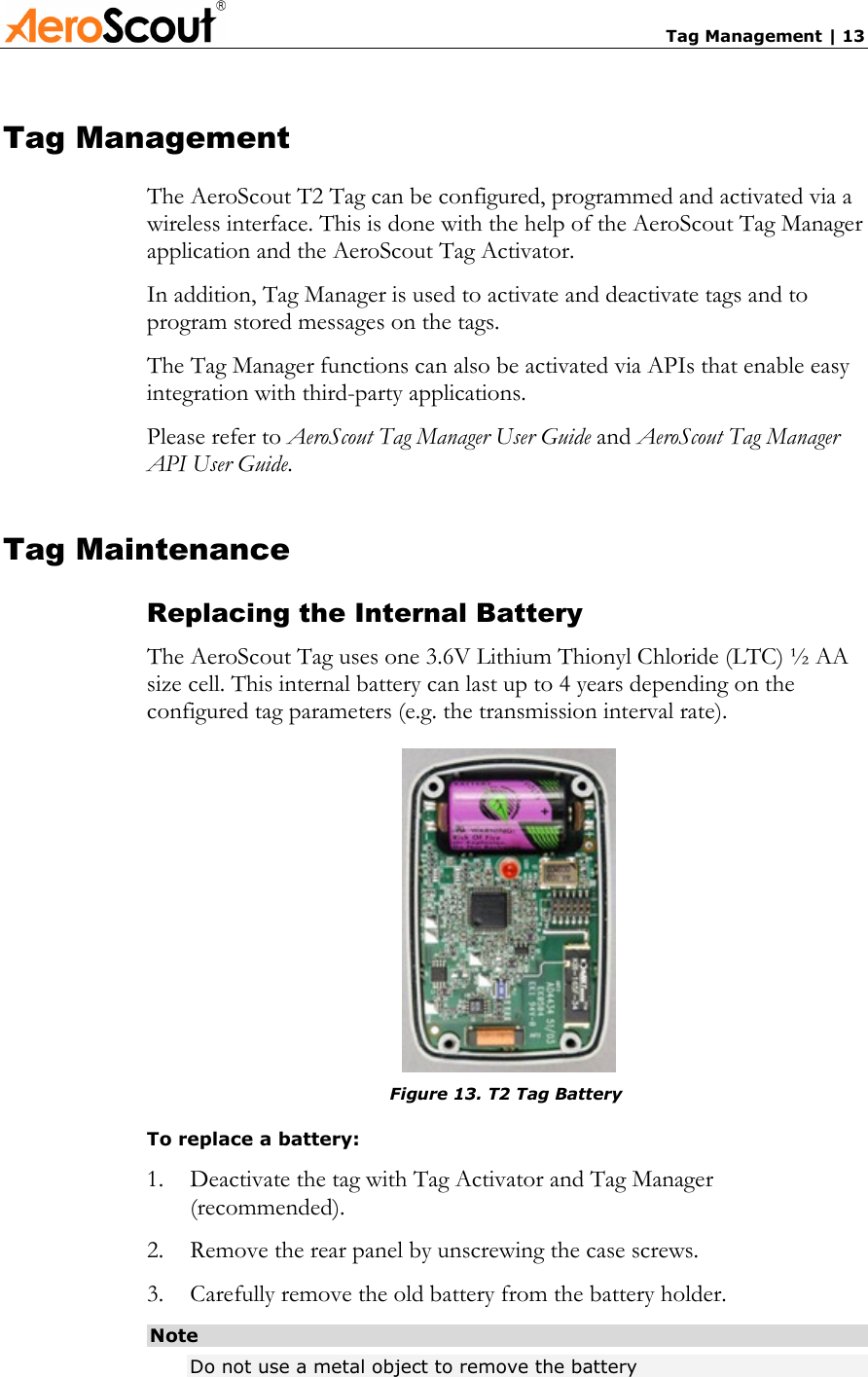       Tag Management | 13 Tag Management The AeroScout T2 Tag can be configured, programmed and activated via a wireless interface. This is done with the help of the AeroScout Tag Manager application and the AeroScout Tag Activator. In addition, Tag Manager is used to activate and deactivate tags and to program stored messages on the tags.  The Tag Manager functions can also be activated via APIs that enable easy integration with third-party applications. Please refer to AeroScout Tag Manager User Guide and AeroScout Tag Manager API User Guide.  Tag Maintenance Replacing the Internal Battery The AeroScout Tag uses one 3.6V Lithium Thionyl Chloride (LTC) ½ AA size cell. This internal battery can last up to 4 years depending on the configured tag parameters (e.g. the transmission interval rate).    Figure 13. T2 Tag Battery To replace a battery: 1.  Deactivate the tag with Tag Activator and Tag Manager (recommended). 2.  Remove the rear panel by unscrewing the case screws. 3.  Carefully remove the old battery from the battery holder. Note Do not use a metal object to remove the battery 