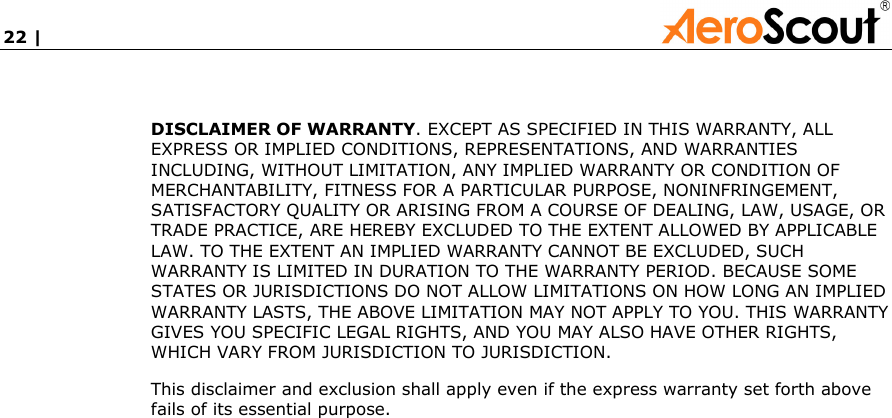 22 |             DISCLAIMER OF WARRANTY. EXCEPT AS SPECIFIED IN THIS WARRANTY, ALL EXPRESS OR IMPLIED CONDITIONS, REPRESENTATIONS, AND WARRANTIES INCLUDING, WITHOUT LIMITATION, ANY IMPLIED WARRANTY OR CONDITION OF MERCHANTABILITY, FITNESS FOR A PARTICULAR PURPOSE, NONINFRINGEMENT, SATISFACTORY QUALITY OR ARISING FROM A COURSE OF DEALING, LAW, USAGE, OR TRADE PRACTICE, ARE HEREBY EXCLUDED TO THE EXTENT ALLOWED BY APPLICABLE LAW. TO THE EXTENT AN IMPLIED WARRANTY CANNOT BE EXCLUDED, SUCH WARRANTY IS LIMITED IN DURATION TO THE WARRANTY PERIOD. BECAUSE SOME STATES OR JURISDICTIONS DO NOT ALLOW LIMITATIONS ON HOW LONG AN IMPLIED WARRANTY LASTS, THE ABOVE LIMITATION MAY NOT APPLY TO YOU. THIS WARRANTY GIVES YOU SPECIFIC LEGAL RIGHTS, AND YOU MAY ALSO HAVE OTHER RIGHTS, WHICH VARY FROM JURISDICTION TO JURISDICTION.  This disclaimer and exclusion shall apply even if the express warranty set forth above fails of its essential purpose.    