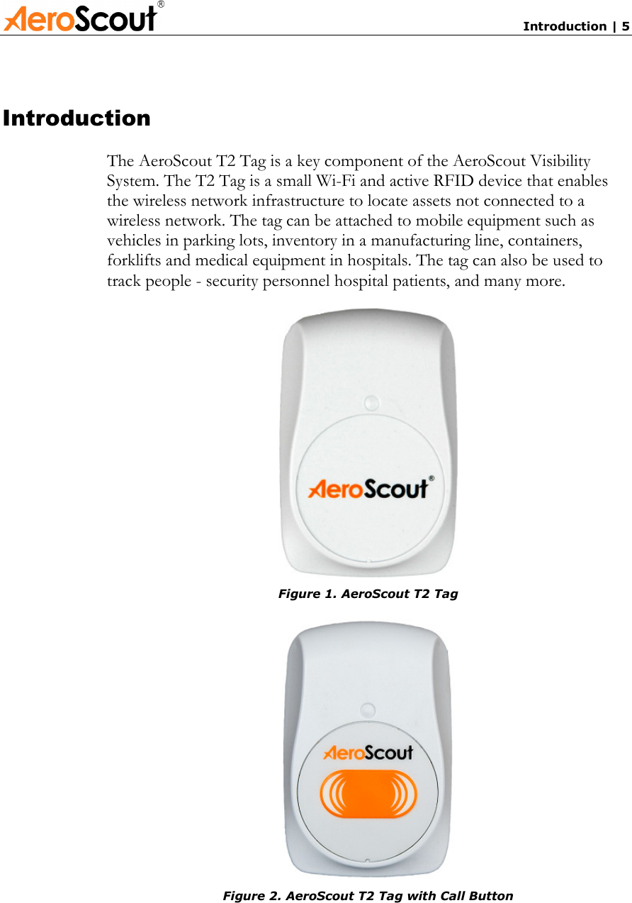       Introduction | 5 Introduction The AeroScout T2 Tag is a key component of the AeroScout Visibility System. The T2 Tag is a small Wi-Fi and active RFID device that enables the wireless network infrastructure to locate assets not connected to a wireless network. The tag can be attached to mobile equipment such as vehicles in parking lots, inventory in a manufacturing line, containers, forklifts and medical equipment in hospitals. The tag can also be used to track people - security personnel hospital patients, and many more.  Figure 1. AeroScout T2 Tag  Figure 2. AeroScout T2 Tag with Call Button  
