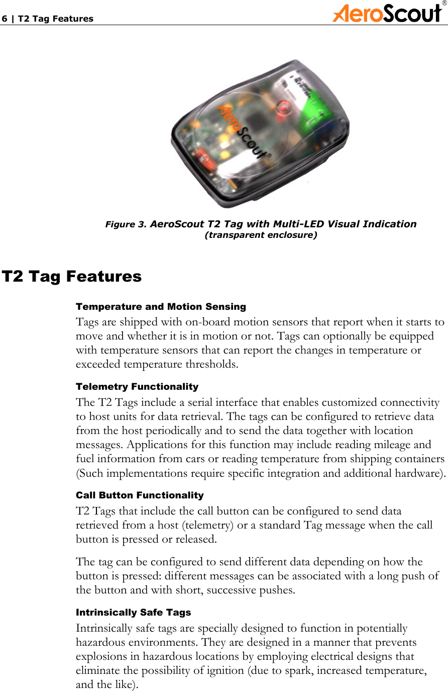 6 | T2 Tag Features              Figure 3. AeroScout T2 Tag with Multi-LED Visual Indication (transparent enclosure)  T2 Tag Features Temperature and Motion Sensing Tags are shipped with on-board motion sensors that report when it starts to move and whether it is in motion or not. Tags can optionally be equipped with temperature sensors that can report the changes in temperature or exceeded temperature thresholds. Telemetry Functionality The T2 Tags include a serial interface that enables customized connectivity to host units for data retrieval. The tags can be configured to retrieve data from the host periodically and to send the data together with location messages. Applications for this function may include reading mileage and fuel information from cars or reading temperature from shipping containers (Such implementations require specific integration and additional hardware). Call Button Functionality T2 Tags that include the call button can be configured to send data retrieved from a host (telemetry) or a standard Tag message when the call button is pressed or released. The tag can be configured to send different data depending on how the button is pressed: different messages can be associated with a long push of the button and with short, successive pushes. Intrinsically Safe Tags Intrinsically safe tags are specially designed to function in potentially hazardous environments. They are designed in a manner that prevents explosions in hazardous locations by employing electrical designs that eliminate the possibility of ignition (due to spark, increased temperature, and the like).  