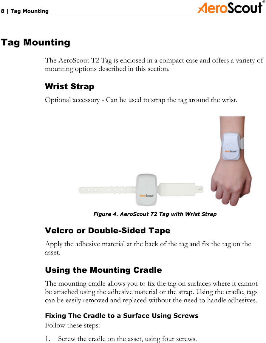 8 | Tag Mounting             Tag Mounting The AeroScout T2 Tag is enclosed in a compact case and offers a variety of mounting options described in this section. Wrist Strap Optional accessory - Can be used to strap the tag around the wrist.     Figure 4. AeroScout T2 Tag with Wrist Strap Velcro or Double-Sided Tape Apply the adhesive material at the back of the tag and fix the tag on the asset. Using the Mounting Cradle The mounting cradle allows you to fix the tag on surfaces where it cannot be attached using the adhesive material or the strap. Using the cradle, tags can be easily removed and replaced without the need to handle adhesives. Fixing The Cradle to a Surface Using Screws Follow these steps: 1.  Screw the cradle on the asset, using four screws. 