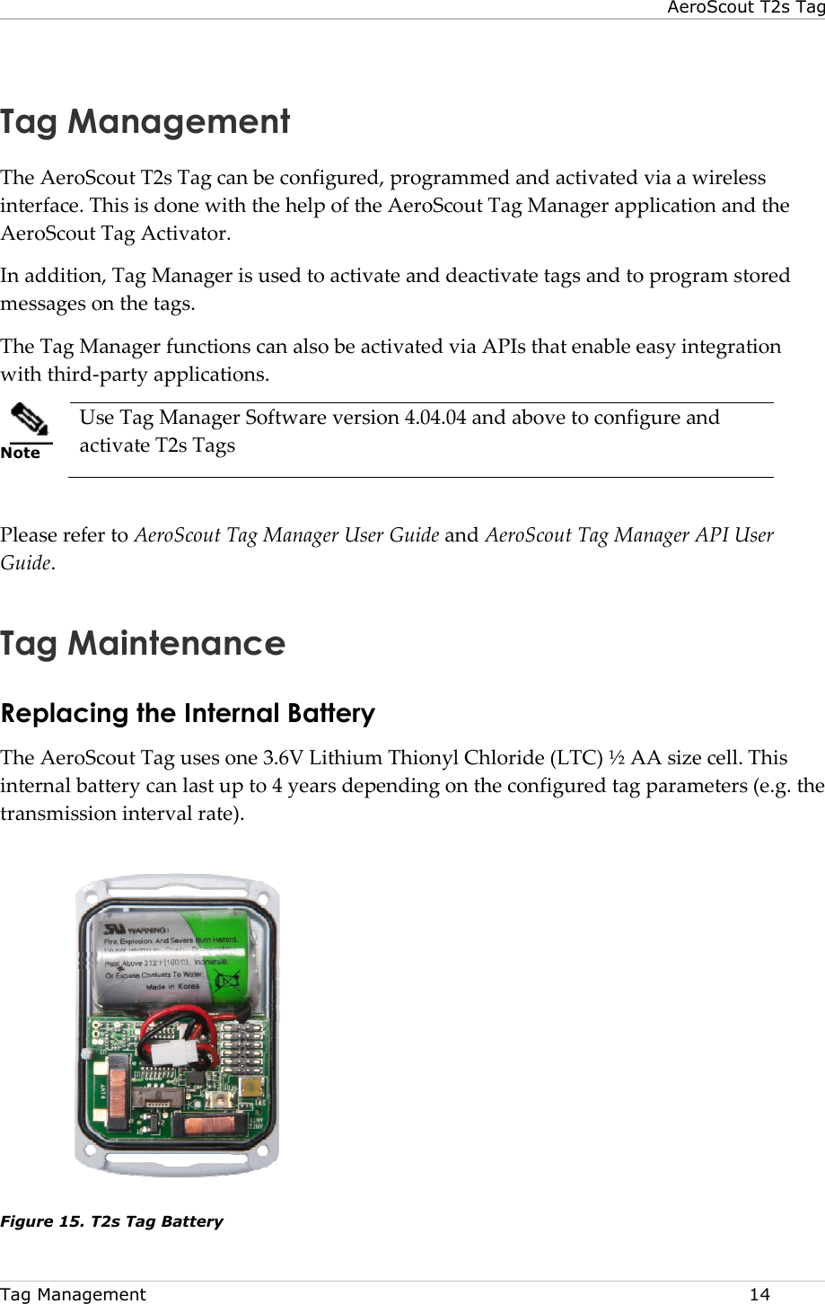 Tag Management    Tag ManagementThe AeroScout T2s Tag can be configured, programmed and activated via a wireless interface. This is done with the help of the AeroScout Tag Manager application and the AeroScout Tag Activator. In addition, Tag Manager is used to activate and deactivate tags and to program messages on the tags.  The Tag Manager functions can also be activated via APIs that enable easy integration with third-party applications.   Note Use Tag Manager Software version 4.04.04 and above to configure and activate T2s Tags   Please refer to AeroScout Tag Manager User Guide Guide.  Tag MaintenanceReplacing the Internal BatteryThe AeroScout Tag uses one 3internal battery can last up to 4 years depending on the configured tag parameters (e.g. the transmission interval rate).  Figure 15. T2s Tag Battery AeroScout T2s TagTag Management Tag can be configured, programmed and activated via a wireless interface. This is done with the help of the AeroScout Tag Manager application and the In addition, Tag Manager is used to activate and deactivate tags and to program The Tag Manager functions can also be activated via APIs that enable easy integration party applications. Use Tag Manager Software version 4.04.04 and above to configure and AeroScout Tag Manager User Guide and AeroScout Tag Manager API User Tag Maintenance Replacing the Internal Battery The AeroScout Tag uses one 3.6V Lithium Thionyl Chloride (LTC) ½ AA size cell. This internal battery can last up to 4 years depending on the configured tag parameters (e.g. the  AeroScout T2s Tag  14 Tag can be configured, programmed and activated via a wireless interface. This is done with the help of the AeroScout Tag Manager application and the In addition, Tag Manager is used to activate and deactivate tags and to program stored The Tag Manager functions can also be activated via APIs that enable easy integration Use Tag Manager Software version 4.04.04 and above to configure and AeroScout Tag Manager API User .6V Lithium Thionyl Chloride (LTC) ½ AA size cell. This internal battery can last up to 4 years depending on the configured tag parameters (e.g. the 