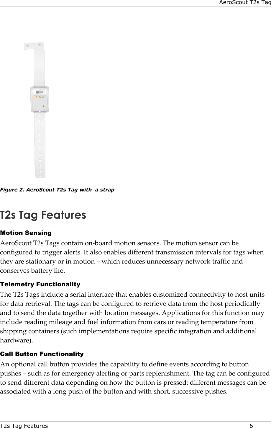 T2s Tag Features     Figure 2. AeroScout T2s Tag with T2s Tag Features Motion Sensing AeroScout T2s Tags contain onconfigured to trigger alerts. It also enables different transmission intervals for tags when they are stationary or in motion conserves battery life. Telemetry Functionality The T2s Tags include a serial interface that enables customized connectivity to host units for data retrieval. The tags can be configured to retand to send the data together with location messages. Applications for this function may include reading mileage and fuel information from cars or reading temperature from shipping containers (such implementations requhardware). Call Button Functionality An optional call button provides the capability to define events according to button pushes – such as for emergency ato send different data depending on how the button is pressed: different messages can be associated with a long push of the button and with short, successive pushes.AeroScout T2s TagTag with  a strap  Tags contain on-board motion sensors. The motion sensor can be configured to trigger alerts. It also enables different transmission intervals for tags when ry or in motion – which reduces unnecessary network traffic and The T2s Tags include a serial interface that enables customized connectivity to host units for data retrieval. The tags can be configured to retrieve data from the host periodically and to send the data together with location messages. Applications for this function may include reading mileage and fuel information from cars or reading temperature from shipping containers (such implementations require specific integration and additional  An optional call button provides the capability to define events according to button such as for emergency alerting or parts replenishment. The tag can be configured end different data depending on how the button is pressed: different messages can be associated with a long push of the button and with short, successive pushes. AeroScout T2s Tag  6 board motion sensors. The motion sensor can be configured to trigger alerts. It also enables different transmission intervals for tags when which reduces unnecessary network traffic and The T2s Tags include a serial interface that enables customized connectivity to host units rieve data from the host periodically and to send the data together with location messages. Applications for this function may include reading mileage and fuel information from cars or reading temperature from ire specific integration and additional An optional call button provides the capability to define events according to button The tag can be configured end different data depending on how the button is pressed: different messages can be  