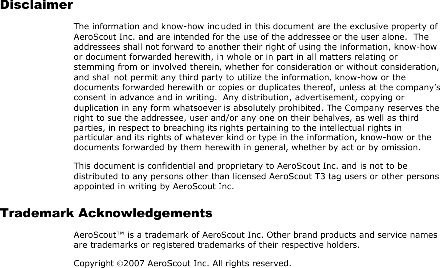  Disclaimer The information and know-how included in this document are the exclusive property of AeroScout Inc. and are intended for the use of the addressee or the user alone.  The addressees shall not forward to another their right of using the information, know-how or document forwarded herewith, in whole or in part in all matters relating or stemming from or involved therein, whether for consideration or without consideration, and shall not permit any third party to utilize the information, know-how or the documents forwarded herewith or copies or duplicates thereof, unless at the company’s consent in advance and in writing.  Any distribution, advertisement, copying or duplication in any form whatsoever is absolutely prohibited. The Company reserves the right to sue the addressee, user and/or any one on their behalves, as well as third parties, in respect to breaching its rights pertaining to the intellectual rights in particular and its rights of whatever kind or type in the information, know-how or the documents forwarded by them herewith in general, whether by act or by omission. This document is confidential and proprietary to AeroScout Inc. and is not to be distributed to any persons other than licensed AeroScout T3 tag users or other persons appointed in writing by AeroScout Inc. Trademark Acknowledgements AeroScout™ is a trademark of AeroScout Inc. Other brand products and service names are trademarks or registered trademarks of their respective holders. Copyright 2007 AeroScout Inc. All rights reserved. 