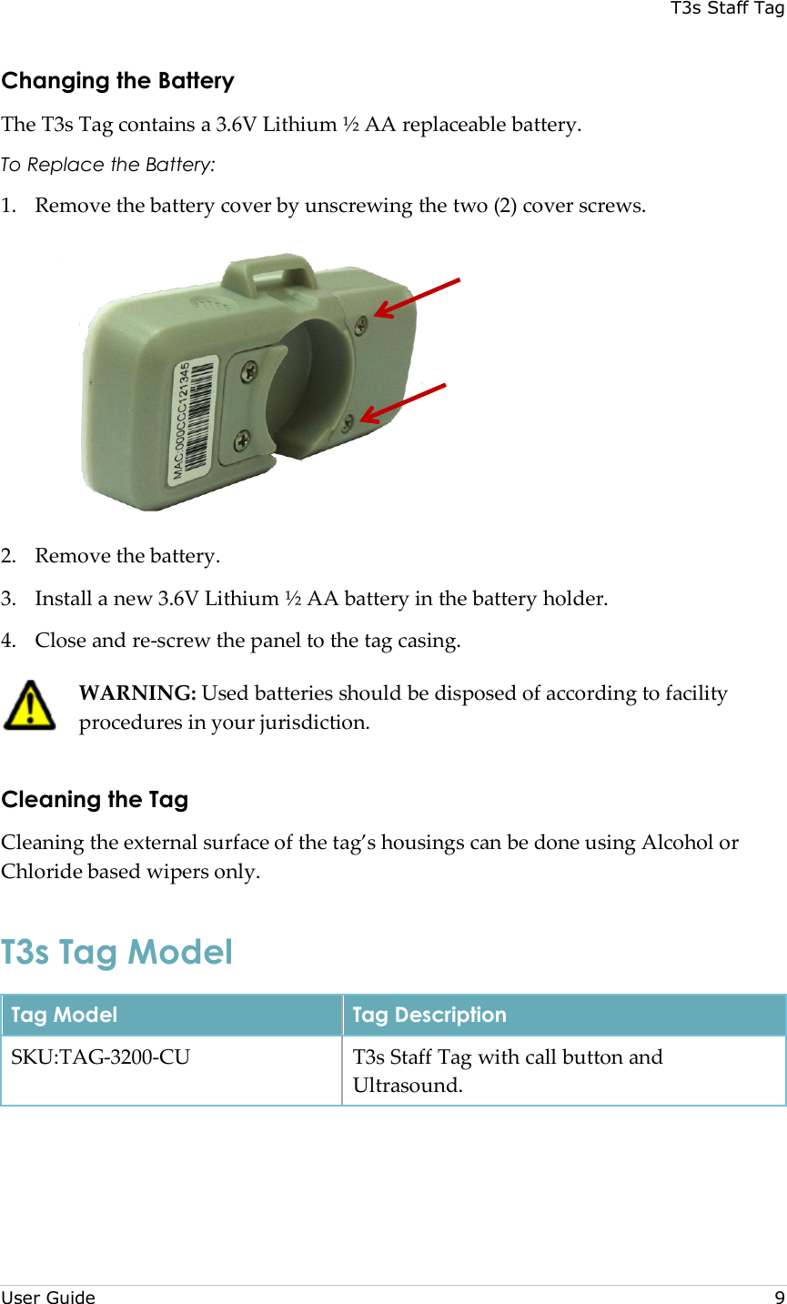 T3s Staff Tag  User Guide     9 Changing the Battery The T3s Tag contains a 3.6V Lithium ½ AA replaceable battery. To Replace the Battery: 1. Remove the battery cover by unscrewing the two (2) cover screws.  2. Remove the battery. 3. Install a new 3.6V Lithium ½ AA battery in the battery holder. 4. Close and re-screw the panel to the tag casing.  WARNING: Used batteries should be disposed of according to facility procedures in your jurisdiction. Cleaning the Tag Cleaning the external surface of the tag’s housings can be done using Alcohol or Chloride based wipers only. T3s Tag Model Tag Model Tag Description SKU:TAG-3200-CU T3s Staff Tag with call button and Ultrasound.  