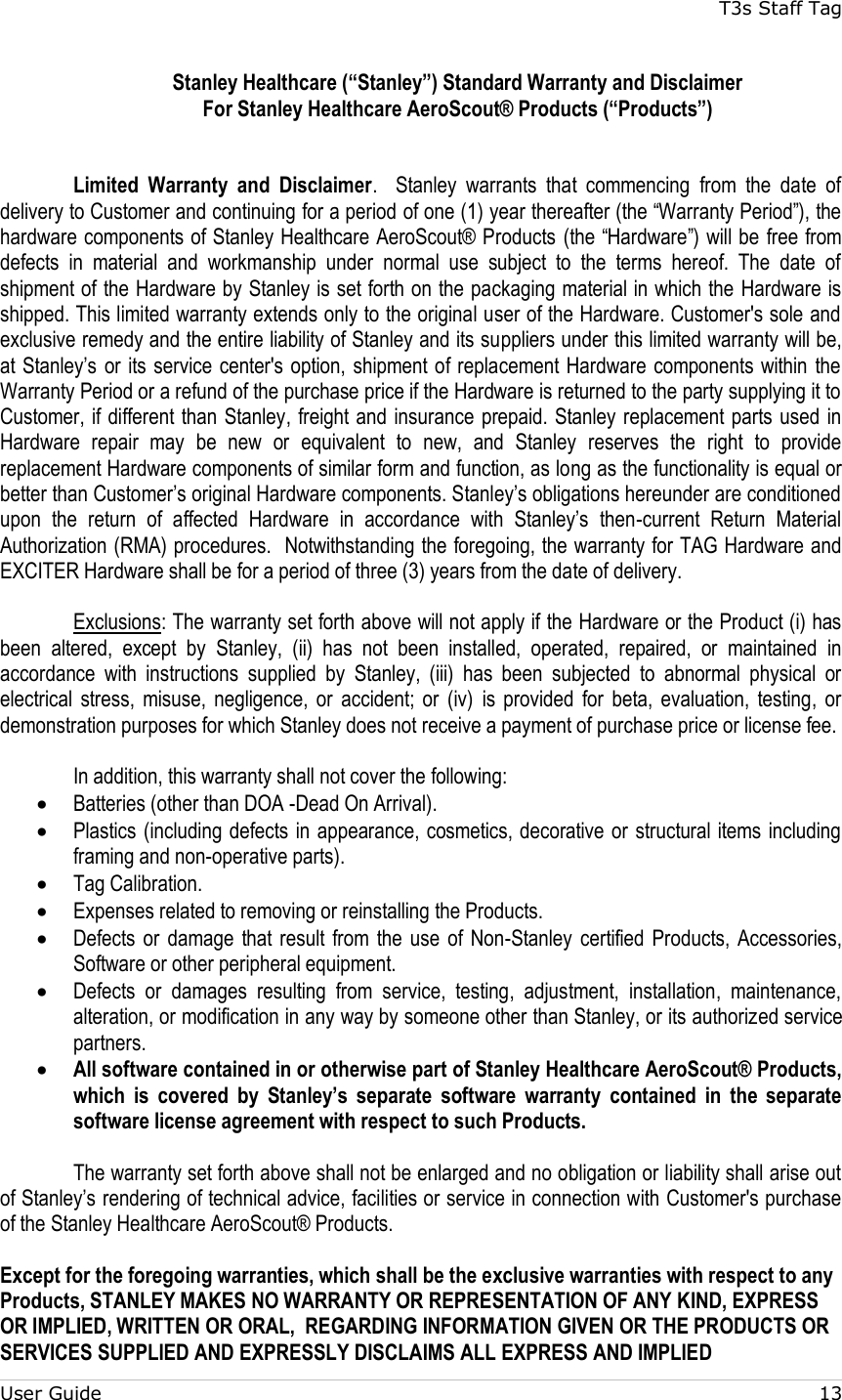 T3s Staff Tag  User Guide    13 Stanley Healthcare (“Stanley”) Standard Warranty and Disclaimer  For Stanley Healthcare AeroScout® Products (“Products”)   Limited  Warranty  and  Disclaimer.    Stanley  warrants  that  commencing  from  the  date  of delivery to Customer and continuing for a period of one (1) year thereafter (the “Warranty Period”), the hardware components of Stanley Healthcare AeroScout® Products (the “Hardware”) will be free from defects  in  material  and  workmanship  under  normal  use  subject  to  the  terms  hereof.  The  date  of shipment of the Hardware by Stanley is set forth on the packaging material in which the Hardware is shipped. This limited warranty extends only to the original user of the Hardware. Customer&apos;s sole and exclusive remedy and the entire liability of Stanley and its suppliers under this limited warranty will be, at Stanley’s or its service center&apos;s option, shipment of replacement Hardware components within  the Warranty Period or a refund of the purchase price if the Hardware is returned to the party supplying it to Customer, if different than Stanley, freight and insurance  prepaid. Stanley replacement parts used in Hardware  repair  may  be  new  or  equivalent  to  new,  and  Stanley  reserves  the  right  to  provide replacement Hardware components of similar form and function, as long as the functionality is equal or better than Customer’s original Hardware components. Stanley’s obligations hereunder are conditioned upon  the  return  of  affected  Hardware  in  accordance  with  Stanley’s  then-current  Return  Material Authorization (RMA) procedures.  Notwithstanding the foregoing, the warranty for TAG Hardware and EXCITER Hardware shall be for a period of three (3) years from the date of delivery.  Exclusions: The warranty set forth above will not apply if the Hardware or the Product (i) has been  altered,  except  by  Stanley,  (ii)  has  not  been  installed,  operated,  repaired,  or  maintained  in accordance  with  instructions  supplied  by  Stanley,  (iii)  has  been  subjected  to  abnormal  physical  or electrical  stress,  misuse,  negligence,  or  accident;  or  (iv)  is  provided  for  beta,  evaluation,  testing,  or demonstration purposes for which Stanley does not receive a payment of purchase price or license fee.  In addition, this warranty shall not cover the following:  Batteries (other than DOA -Dead On Arrival).  Plastics (including defects in appearance, cosmetics, decorative or  structural items including framing and non-operative parts).  Tag Calibration.  Expenses related to removing or reinstalling the Products.  Defects  or  damage  that result from  the use  of  Non-Stanley  certified  Products, Accessories, Software or other peripheral equipment.  Defects  or  damages  resulting  from  service,  testing,  adjustment,  installation,  maintenance, alteration, or modification in any way by someone other than Stanley, or its authorized service partners.  All software contained in or otherwise part of Stanley Healthcare AeroScout® Products, which  is  covered  by  Stanley’s  separate  software  warranty  contained  in  the  separate software license agreement with respect to such Products.  The warranty set forth above shall not be enlarged and no obligation or liability shall arise out of Stanley’s rendering of technical advice, facilities or service in connection with Customer&apos;s purchase of the Stanley Healthcare AeroScout® Products.    Except for the foregoing warranties, which shall be the exclusive warranties with respect to any Products, STANLEY MAKES NO WARRANTY OR REPRESENTATION OF ANY KIND, EXPRESS OR IMPLIED, WRITTEN OR ORAL,  REGARDING INFORMATION GIVEN OR THE PRODUCTS OR SERVICES SUPPLIED AND EXPRESSLY DISCLAIMS ALL EXPRESS AND IMPLIED 