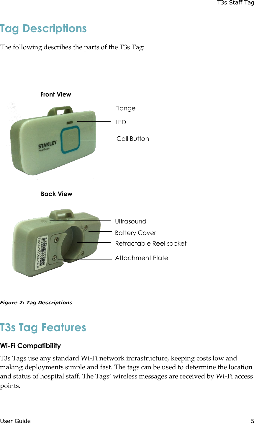 T3s Staff Tag  User Guide     5 Tag Descriptions The following describes the parts of the T3s Tag:        Figure 2: Tag Descriptions T3s Tag Features Wi-Fi Compatibility T3s Tags use any standard Wi-Fi network infrastructure, keeping costs low and making deployments simple and fast. The tags can be used to determine the location and status of hospital staff. The Tags’ wireless messages are received by Wi-Fi access points.  Front View Back View Flange LED Call Button Ultrasound Battery Cover Retractable Reel socket Attachment Plate 
