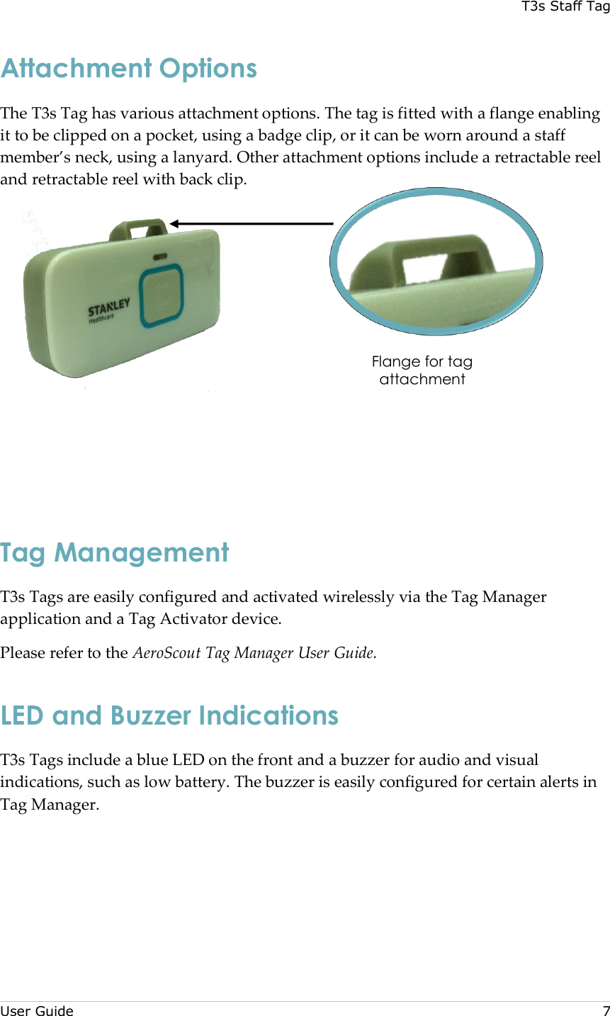 T3s Staff Tag  User Guide     7 Attachment Options The T3s Tag has various attachment options. The tag is fitted with a flange enabling it to be clipped on a pocket, using a badge clip, or it can be worn around a staff member’s neck, using a lanyard. Other attachment options include a retractable reel and retractable reel with back clip.     Tag Management T3s Tags are easily configured and activated wirelessly via the Tag Manager application and a Tag Activator device. Please refer to the AeroScout Tag Manager User Guide. LED and Buzzer Indications T3s Tags include a blue LED on the front and a buzzer for audio and visual indications, such as low battery. The buzzer is easily configured for certain alerts in Tag Manager.   Flange for tag attachment 