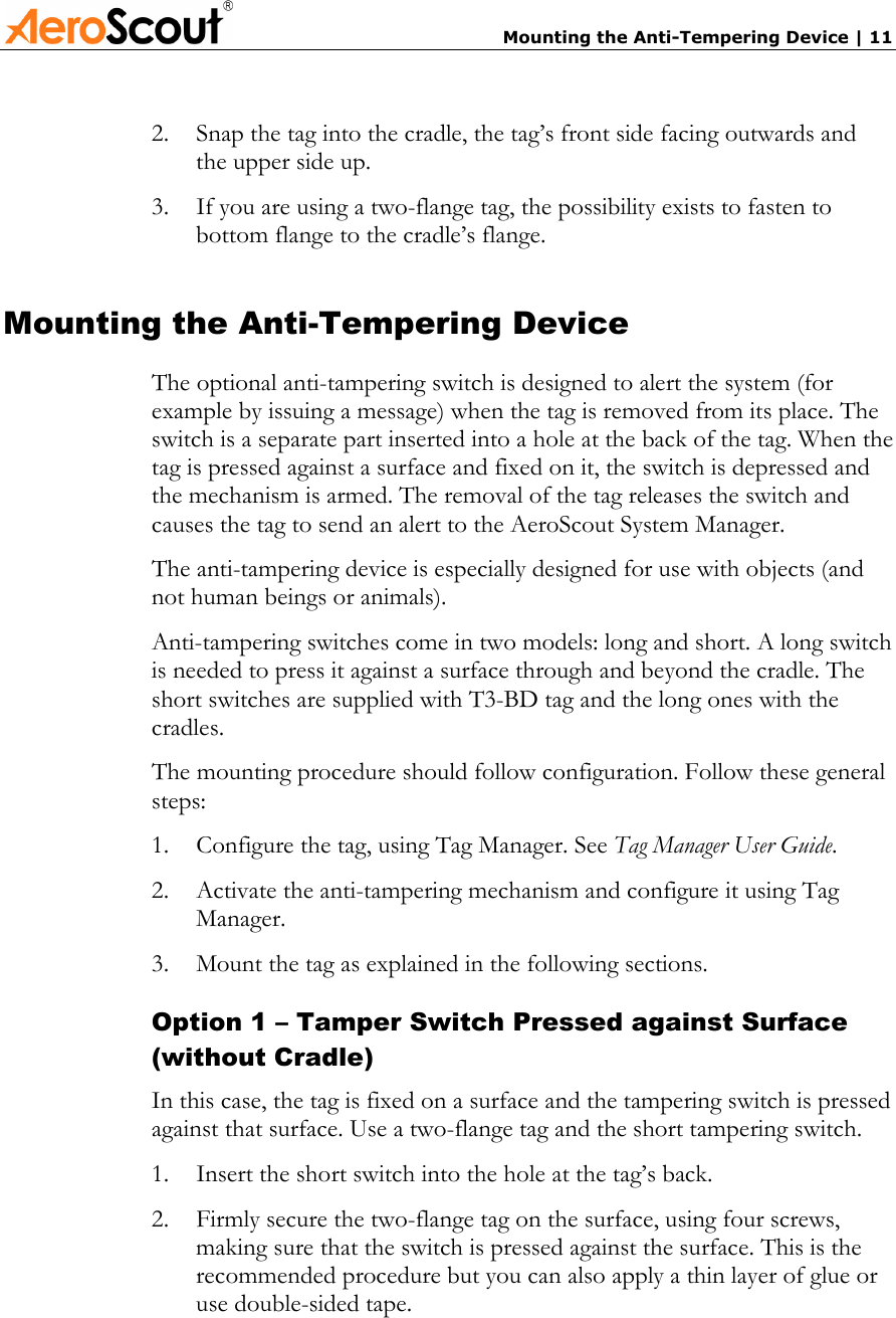       Mounting the Anti-Tempering Device | 11 2.  Snap the tag into the cradle, the tag’s front side facing outwards and the upper side up. 3.  If you are using a two-flange tag, the possibility exists to fasten to bottom flange to the cradle’s flange. Mounting the Anti-Tempering Device The optional anti-tampering switch is designed to alert the system (for example by issuing a message) when the tag is removed from its place. The switch is a separate part inserted into a hole at the back of the tag. When the tag is pressed against a surface and fixed on it, the switch is depressed and the mechanism is armed. The removal of the tag releases the switch and causes the tag to send an alert to the AeroScout System Manager. The anti-tampering device is especially designed for use with objects (and not human beings or animals).  Anti-tampering switches come in two models: long and short. A long switch is needed to press it against a surface through and beyond the cradle. The short switches are supplied with T3-BD tag and the long ones with the cradles. The mounting procedure should follow configuration. Follow these general steps: 1.  Configure the tag, using Tag Manager. See Tag Manager User Guide. 2.  Activate the anti-tampering mechanism and configure it using Tag Manager. 3.  Mount the tag as explained in the following sections. Option 1 – Tamper Switch Pressed against Surface (without Cradle) In this case, the tag is fixed on a surface and the tampering switch is pressed against that surface. Use a two-flange tag and the short tampering switch. 1.  Insert the short switch into the hole at the tag’s back. 2.  Firmly secure the two-flange tag on the surface, using four screws, making sure that the switch is pressed against the surface. This is the recommended procedure but you can also apply a thin layer of glue or use double-sided tape. 